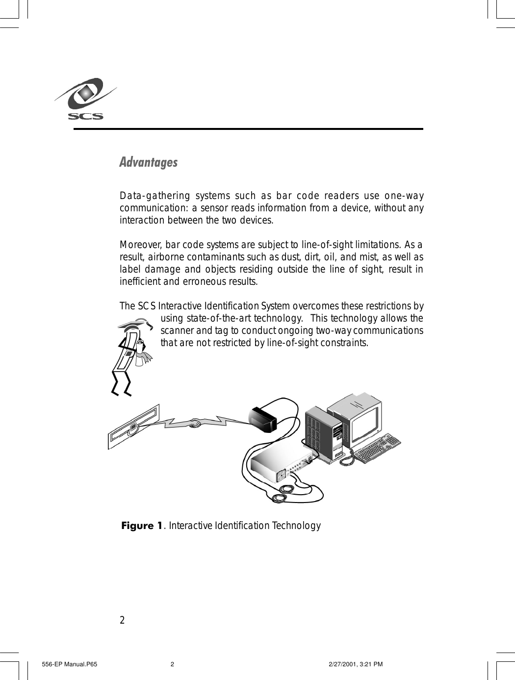 2AdvantagesData-gathering systems such as bar code readers use one-waycommunication: a sensor reads information from a device, without anyinteraction between the two devices.Moreover, bar code systems are subject to line-of-sight limitations. As aresult, airborne contaminants such as dust, dirt, oil, and mist, as well aslabel damage and objects residing outside the line of sight, result ininefficient and erroneous results.The SCS Interactive Identification System overcomes these restrictions byusing state-of-the-art technology.  This technology allows thescanner and tag to conduct ongoing two-way communicationsthat are not restricted by line-of-sight constraints.Figure 1. Interactive Identification Technology556-EP Manual.P65 2/27/2001, 3:21 PM2