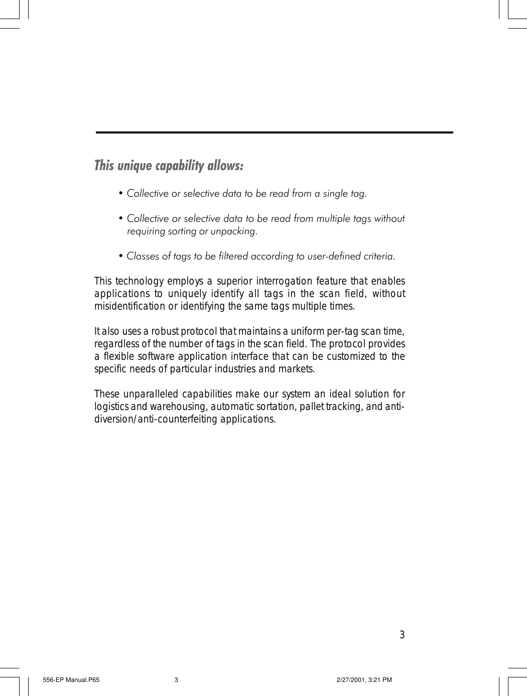 3This unique capability allows:&bull; Collective or selective data to be read from a single tag.&bull; Collective or selective data to be read from multiple tags withoutrequiring sorting or unpacking.&bull; Classes of tags to be filtered according to user-defined criteria.This technology employs a superior interrogation feature that enablesapplications to uniquely identify all tags in the scan field, withoutmisidentification or identifying the same tags multiple times.It also uses a robust protocol that maintains a uniform per-tag scan time,regardless of the number of tags in the scan field. The protocol providesa flexible software application interface that can be customized to thespecific needs of particular industries and markets.These unparalleled capabilities make our system an ideal solution forlogistics and warehousing, automatic sortation, pallet tracking, and anti-diversion/anti-counterfeiting applications.556-EP Manual.P65 2/27/2001, 3:21 PM3