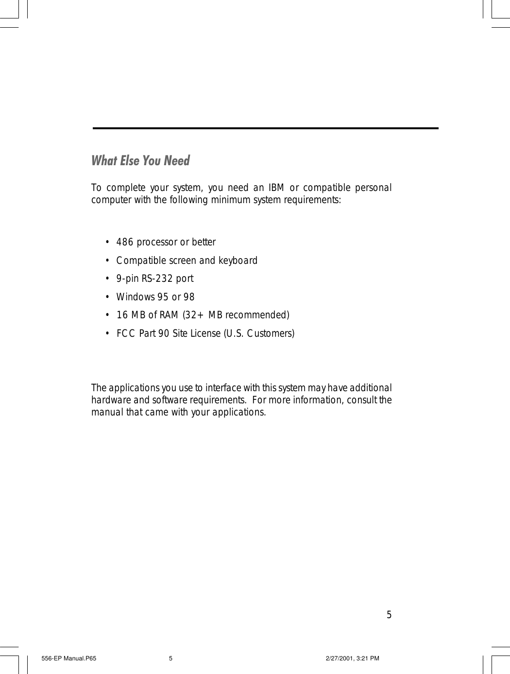 5What Else You NeedTo complete your system, you need an IBM or compatible personalcomputer with the following minimum system requirements:&bull;486 processor or better&bull;Compatible screen and keyboard&bull;9-pin RS-232 port&bull;Windows 95 or 98&bull;  16 MB of RAM (32+ MB recommended)&bull;  FCC Part 90 Site License (U.S. Customers)The applications you use to interface with this system may have additionalhardware and software requirements.  For more information, consult themanual that came with your applications.556-EP Manual.P65 2/27/2001, 3:21 PM5