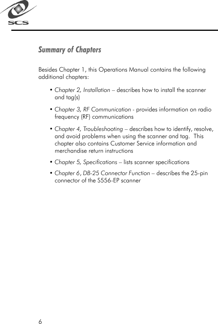 6Summary of ChaptersBesides Chapter 1, this Operations Manual contains the followingadditional chapters:&bull; Chapter 2, Installation &ndash; describes how to install the scannerand tag(s)&bull; Chapter 3, RF Communication - provides information on radiofrequency (RF) communications&bull; Chapter 4, Troubleshooting &ndash; describes how to identify, resolve,and avoid problems when using the scanner and tag.  Thischapter also contains Customer Service information andmerchandise return instructions&bull; Chapter 5, Specifications &ndash; lists scanner specifications&bull; Chapter 6, DB-25 Connector Function &ndash; describes the 25-pinconnector of the S556-EP scanner