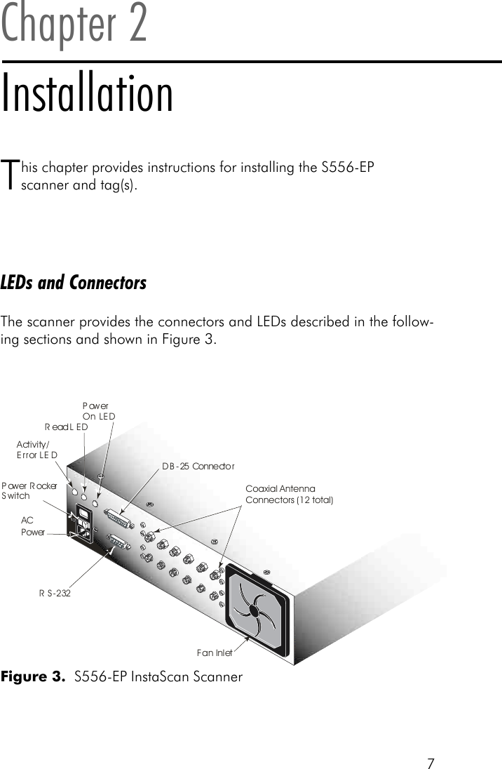 7Chapter 2InstallationThis chapter provides instructions for installing the S556-EPscanner and tag(s).LEDs and ConnectorsThe scanner provides the connectors and LEDs described in the follow-ing sections and shown in Figure 3.Figure 3.  S556-EP InstaScan ScannerPower RockerSwitchACPowerPowerOn LEDActivity/Error LEDRead LEDDB-25 ConnectorRS-232Fan InletCoaxial AntennaConnectors (12 total)