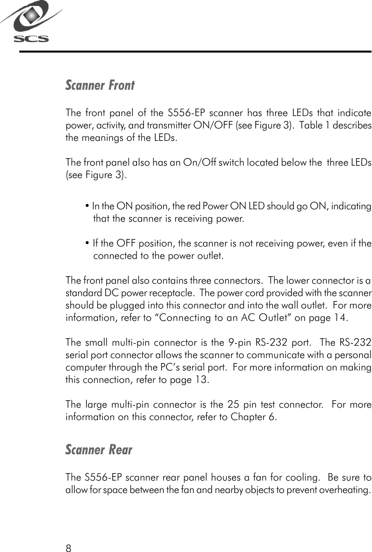 8Scanner FrontThe front panel of the S556-EP scanner has three LEDs that indicatepower, activity, and transmitter ON/OFF (see Figure 3).  Table 1 describesthe meanings of the LEDs.The front panel also has an On/Off switch located below the  three LEDs(see Figure 3).&bull; In the ON position, the red Power ON LED should go ON, indicatingthat the scanner is receiving power.&bull; If the OFF position, the scanner is not receiving power, even if theconnected to the power outlet.The front panel also contains three connectors.  The lower connector is astandard DC power receptacle.  The power cord provided with the scannershould be plugged into this connector and into the wall outlet.  For moreinformation, refer to &ldquo;Connecting to an AC Outlet&rdquo; on page 14.The small multi-pin connector is the 9-pin RS-232 port.  The RS-232serial port connector allows the scanner to communicate with a personalcomputer through the PC&rsquo;s serial port.  For more information on makingthis connection, refer to page 13.The large multi-pin connector is the 25 pin test connector.  For moreinformation on this connector, refer to Chapter 6.Scanner RearThe S556-EP scanner rear panel houses a fan for cooling.  Be sure toallow for space between the fan and nearby objects to prevent overheating.