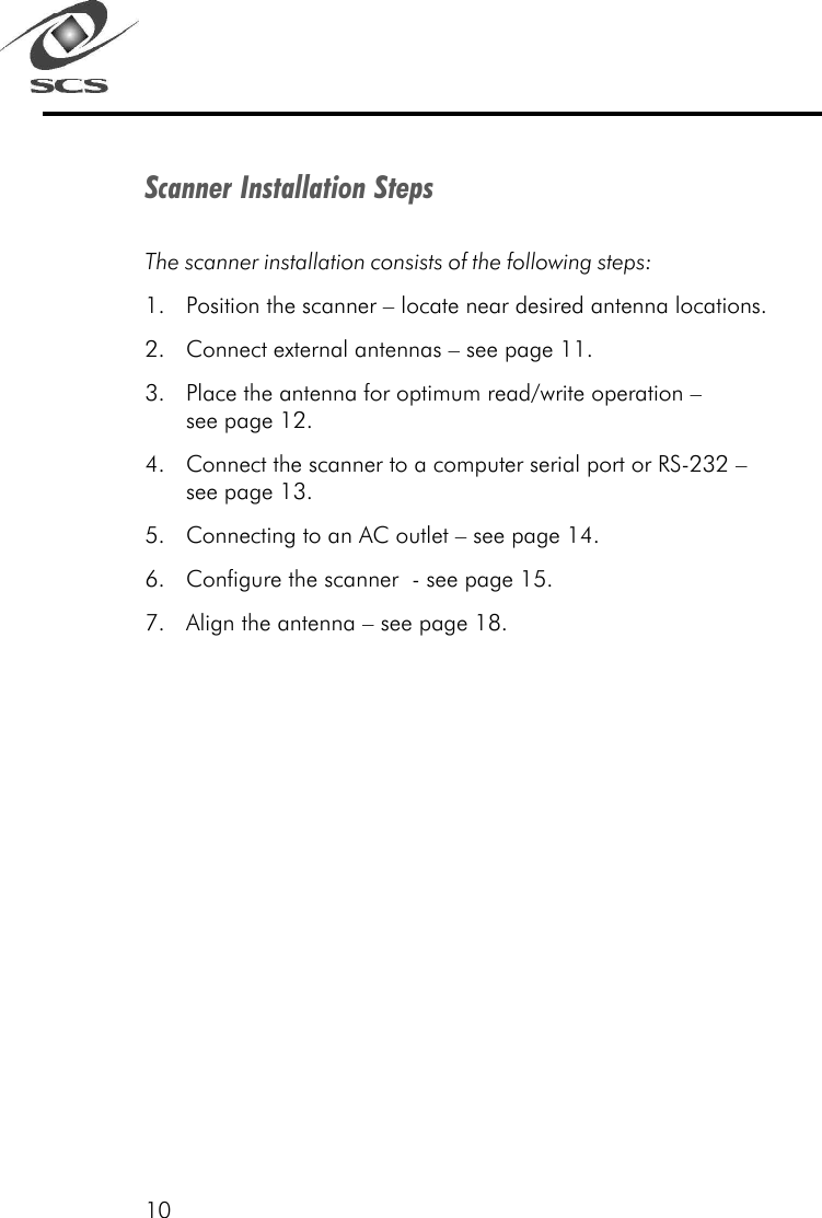 10Scanner Installation StepsThe scanner installation consists of the following steps:1. Position the scanner &ndash; locate near desired antenna locations.2. Connect external antennas &ndash; see page 11.3. Place the antenna for optimum read/write operation &ndash;see page 12.4. Connect the scanner to a computer serial port or RS-232 &ndash;see page 13.5. Connecting to an AC outlet &ndash; see page 14.6. Configure the scanner  - see page 15.7. Align the antenna &ndash; see page 18.