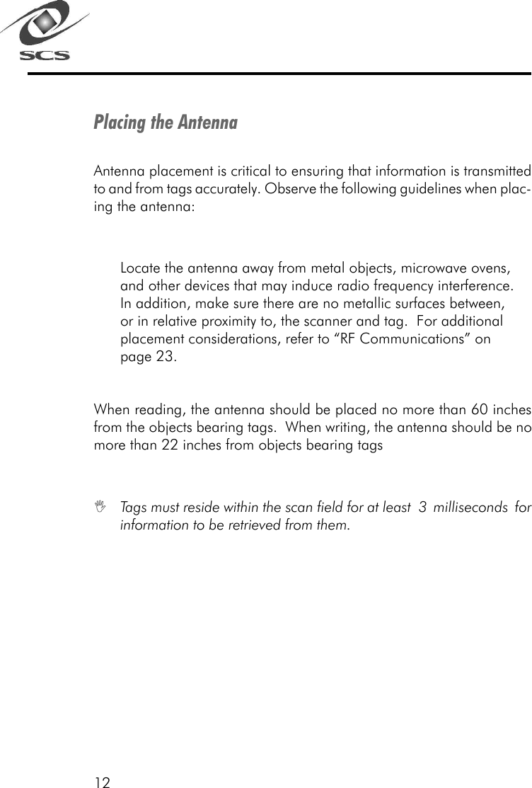 12Placing the AntennaAntenna placement is critical to ensuring that information is transmittedto and from tags accurately. Observe the following guidelines when plac-ing the antenna:Locate the antenna away from metal objects, microwave ovens,and other devices that may induce radio frequency interference.In addition, make sure there are no metallic surfaces between,or in relative proximity to, the scanner and tag.  For additionalplacement considerations, refer to &ldquo;RF Communications&rdquo; onpage 23.When reading, the antenna should be placed no more than 60 inchesfrom the objects bearing tags.  When writing, the antenna should be nomore than 22 inches from objects bearing tagsITags must reside within the scan field for at least 3 milliseconds forinformation to be retrieved from them.