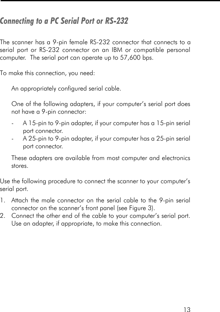 13Connecting to a PC Serial Port or RS-232The scanner has a 9-pin female RS-232 connector that connects to aserial port or RS-232 connector on an IBM or compatible personalcomputer.  The serial port can operate up to 57,600 bps.To make this connection, you need:An appropriately configured serial cable.One of the following adapters, if your computer&rsquo;s serial port doesnot have a 9-pin connector:-A 15-pin to 9-pin adapter, if your computer has a 15-pin serialport connector.-A 25-pin to 9-pin adapter, if your computer has a 25-pin serialport connector.These adapters are available from most computer and electronicsstores.Use the following procedure to connect the scanner to your computer&rsquo;sserial port.1. Attach the male connector on the serial cable to the 9-pin serialconnector on the scanner&rsquo;s front panel (see Figure 3).2. Connect the other end of the cable to your computer&rsquo;s serial port.Use an adapter, if appropriate, to make this connection.