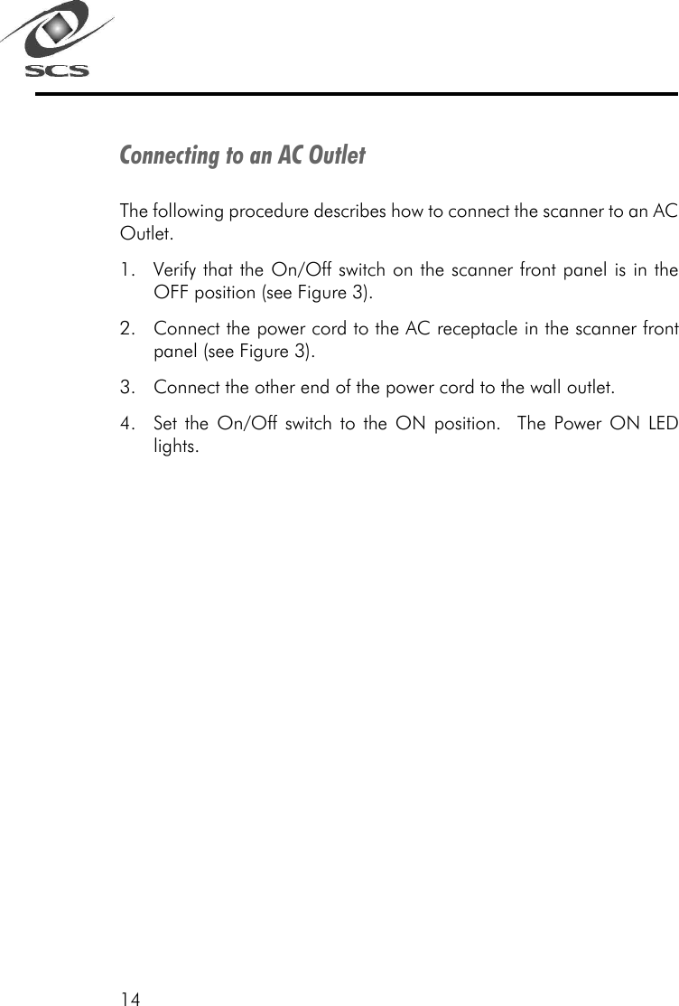 14Connecting to an AC OutletThe following procedure describes how to connect the scanner to an ACOutlet.1. Verify that the On/Off switch on the scanner front panel is in theOFF position (see Figure 3).2. Connect the power cord to the AC receptacle in the scanner frontpanel (see Figure 3).3. Connect the other end of the power cord to the wall outlet.4. Set the On/Off switch to the ON position.  The Power ON LEDlights.
