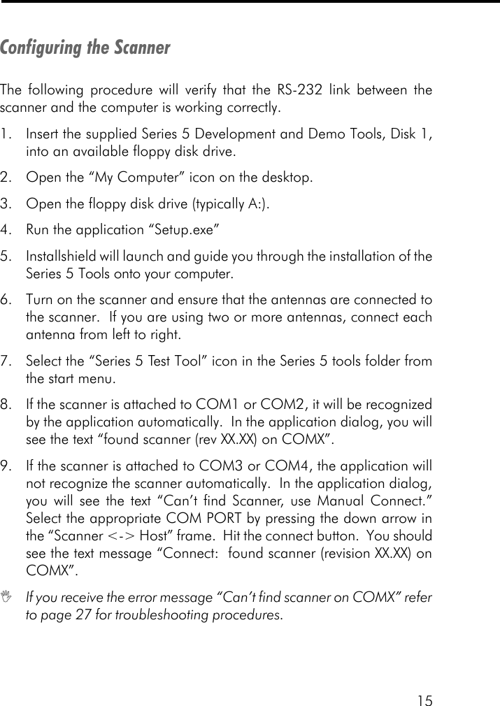 15Configuring the ScannerThe following procedure will verify that the RS-232 link between thescanner and the computer is working correctly.1. Insert the supplied Series 5 Development and Demo Tools, Disk 1,into an available floppy disk drive.2. Open the &ldquo;My Computer&rdquo; icon on the desktop.3. Open the floppy disk drive (typically A:).4. Run the application &ldquo;Setup.exe&rdquo;5. Installshield will launch and guide you through the installation of theSeries 5 Tools onto your computer.6. Turn on the scanner and ensure that the antennas are connected tothe scanner.  If you are using two or more antennas, connect eachantenna from left to right.7. Select the &ldquo;Series 5 Test Tool&rdquo; icon in the Series 5 tools folder fromthe start menu.8. If the scanner is attached to COM1 or COM2, it will be recognizedby the application automatically.  In the application dialog, you willsee the text &ldquo;found scanner (rev XX.XX) on COMX&rdquo;.9. If the scanner is attached to COM3 or COM4, the application willnot recognize the scanner automatically.  In the application dialog,you will see the text &ldquo;Can&rsquo;t find Scanner, use Manual Connect.&rdquo;Select the appropriate COM PORT by pressing the down arrow inthe &ldquo;Scanner <-> Host&rdquo; frame.  Hit the connect button.  You shouldsee the text message &ldquo;Connect:  found scanner (revision XX.XX) onCOMX&rdquo;.IIf you receive the error message &ldquo;Can&rsquo;t find scanner on COMX&rdquo; referto page 27 for troubleshooting procedures.