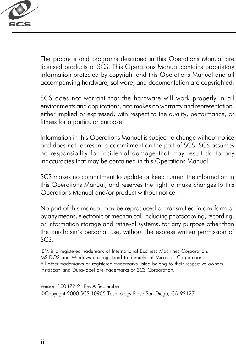The products and programs described in this Operations Manual arelicensed products of SCS. This Operations Manual contains proprietaryinformation protected by copyright and this Operations Manual and allaccompanying hardware, software, and documentation are copyrighted.SCS does not warrant that the hardware will work properly in allenvironments and applications, and makes no warranty and representation,either implied or expressed, with respect to the quality, performance, orfitness for a particular purpose.Information in this Operations Manual is subject to change without noticeand does not represent a commitment on the part of SCS. SCS assumesno responsibility for incidental damage that may result do to anyinaccuracies that may be contained in this Operations Manual.SCS makes no commitment to update or keep current the information inthis Operations Manual, and reserves the right to make changes to thisOperations Manual and/or product without notice.No part of this manual may be reproduced or transmitted in any form orby any means, electronic or mechanical, including photocopying, recording,or information storage and retrieval systems, for any purpose other thanthe purchaser&rsquo;s personal use, without the express written permission ofSCS.IBM is a registered trademark of International Business Machines Corporation.MS-DOS and Windows are registered trademarks of Microsoft Corporation.All other trademarks or registered trademarks listed belong to their respective owners.InstaScan and Dura-label are trademarks of SCS Corporation.Version 100479-2  Rev.A September&copy;Copyright 2000 SCS 10905 Technology Place San Diego, CA 92127ii