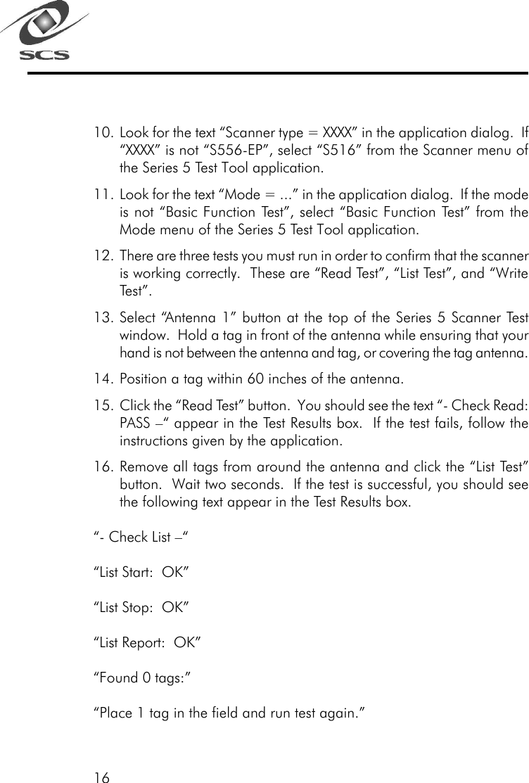 1610. Look for the text &ldquo;Scanner type = XXXX&rdquo; in the application dialog.  If&ldquo;XXXX&rdquo; is not &ldquo;S556-EP&rdquo;, select &ldquo;S516&rdquo; from the Scanner menu ofthe Series 5 Test Tool application.11. Look for the text &ldquo;Mode = ...&rdquo; in the application dialog.  If the modeis not &ldquo;Basic Function Test&rdquo;, select &ldquo;Basic Function Test&rdquo; from theMode menu of the Series 5 Test Tool application.12. There are three tests you must run in order to confirm that the scanneris working correctly.  These are &ldquo;Read Test&rdquo;, &ldquo;List Test&rdquo;, and &ldquo;WriteTest&rdquo;.13. Select &ldquo;Antenna 1&rdquo; button at the top of the Series 5 Scanner Testwindow.  Hold a tag in front of the antenna while ensuring that yourhand is not between the antenna and tag, or covering the tag antenna.14. Position a tag within 60 inches of the antenna.15. Click the &ldquo;Read Test&rdquo; button.  You should see the text &ldquo;- Check Read:PASS &ndash;&ldquo; appear in the Test Results box.  If the test fails, follow theinstructions given by the application.16. Remove all tags from around the antenna and click the &ldquo;List Test&rdquo;button.  Wait two seconds.  If the test is successful, you should seethe following text appear in the Test Results box.&ldquo;- Check List &ndash;&ldquo;&ldquo;List Start:  OK&rdquo;&ldquo;List Stop:  OK&rdquo;&ldquo;List Report:  OK&rdquo;&ldquo;Found 0 tags:&rdquo;&ldquo;Place 1 tag in the field and run test again.&rdquo;
