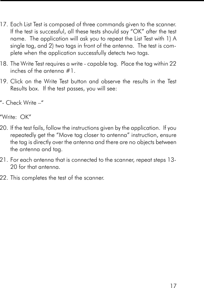 1717. Each List Test is composed of three commands given to the scanner.If the test is successful, all these tests should say &ldquo;OK&rdquo; after the testname.  The application will ask you to repeat the List Test with 1) Asingle tag, and 2) two tags in front of the antenna.  The test is com-plete when the application successfully detects two tags.18. The Write Test requires a write - capable tag.  Place the tag within 22inches of the antenna #1.19. Click on the Write Test button and observe the results in the TestResults box.  If the test passes, you will see:&ldquo;- Check Write &ndash;&ldquo;&ldquo;Write:  OK&rdquo;20. If the test fails, follow the instructions given by the application.  If yourepeatedly get the &ldquo;Move tag closer to antenna&rdquo; instruction, ensurethe tag is directly over the antenna and there are no objects betweenthe antenna and tag.21. For each antenna that is connected to the scanner, repeat steps 13-20 for that antenna.22. This completes the test of the scanner.