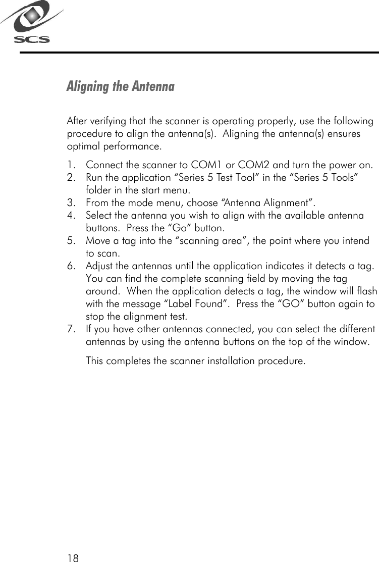 18Aligning the AntennaAfter verifying that the scanner is operating properly, use the followingprocedure to align the antenna(s).  Aligning the antenna(s) ensuresoptimal performance.1. Connect the scanner to COM1 or COM2 and turn the power on.2. Run the application &ldquo;Series 5 Test Tool&rdquo; in the &ldquo;Series 5 Tools&rdquo;folder in the start menu.3. From the mode menu, choose &ldquo;Antenna Alignment&rdquo;.4. Select the antenna you wish to align with the available antennabuttons.  Press the &ldquo;Go&rdquo; button.5. Move a tag into the &ldquo;scanning area&rdquo;, the point where you intendto scan.6. Adjust the antennas until the application indicates it detects a tag.You can find the complete scanning field by moving the tagaround.  When the application detects a tag, the window will flashwith the message &ldquo;Label Found&rdquo;.  Press the &ldquo;GO&rdquo; button again tostop the alignment test.7. If you have other antennas connected, you can select the differentantennas by using the antenna buttons on the top of the window.This completes the scanner installation procedure.