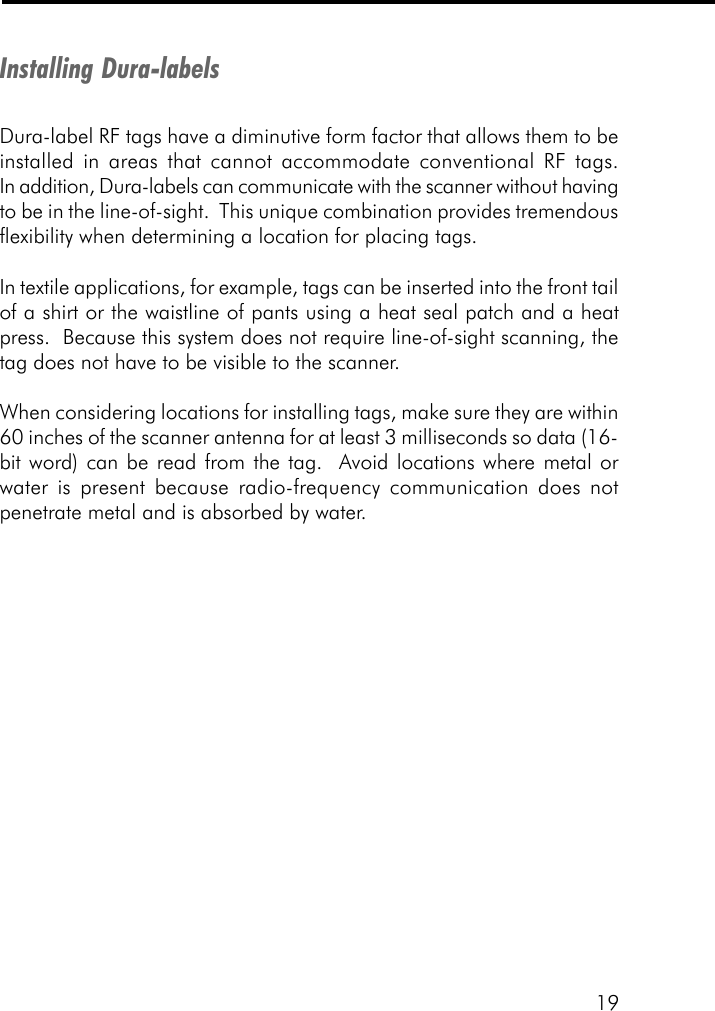 19Installing Dura-labelsDura-label RF tags have a diminutive form factor that allows them to beinstalled in areas that cannot accommodate conventional RF tags.In addition, Dura-labels can communicate with the scanner without havingto be in the line-of-sight.  This unique combination provides tremendousflexibility when determining a location for placing tags.In textile applications, for example, tags can be inserted into the front tailof a shirt or the waistline of pants using a heat seal patch and a heatpress.  Because this system does not require line-of-sight scanning, thetag does not have to be visible to the scanner.When considering locations for installing tags, make sure they are within60 inches of the scanner antenna for at least 3 milliseconds so data (16-bit word) can be read from the tag.  Avoid locations where metal orwater is present because radio-frequency communication does notpenetrate metal and is absorbed by water.