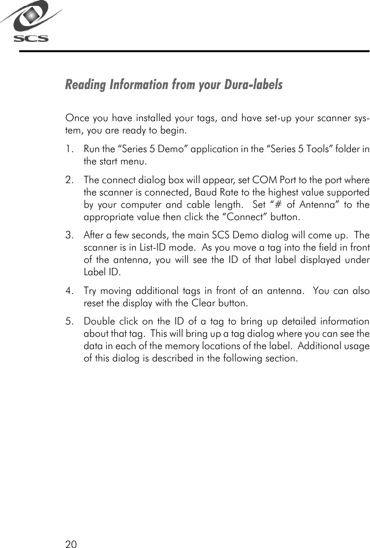 20Reading Information from your Dura-labelsOnce you have installed your tags, and have set-up your scanner sys-tem, you are ready to begin.1. Run the &ldquo;Series 5 Demo&rdquo; application in the &ldquo;Series 5 Tools&rdquo; folder inthe start menu.2. The connect dialog box will appear, set COM Port to the port wherethe scanner is connected, Baud Rate to the highest value supportedby your computer and cable length.  Set &ldquo;# of Antenna&rdquo; to theappropriate value then click the &ldquo;Connect&rdquo; button.3. After a few seconds, the main SCS Demo dialog will come up.  Thescanner is in List-ID mode.  As you move a tag into the field in frontof the antenna, you will see the ID of that label displayed underLabel ID.4. Try moving additional tags in front of an antenna.  You can alsoreset the display with the Clear button.5. Double click on the ID of a tag to bring up detailed informationabout that tag.  This will bring up a tag dialog where you can see thedata in each of the memory locations of the label.  Additional usageof this dialog is described in the following section.