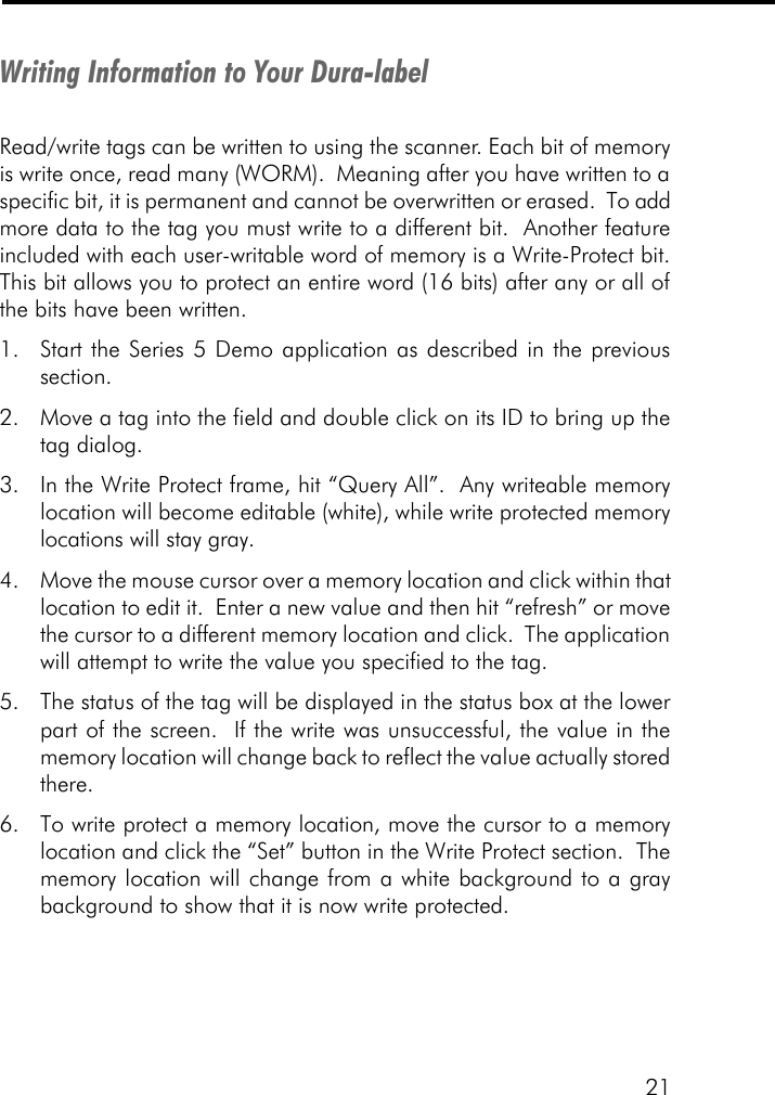 21Writing Information to Your Dura-labelRead/write tags can be written to using the scanner. Each bit of memoryis write once, read many (WORM).  Meaning after you have written to aspecific bit, it is permanent and cannot be overwritten or erased.  To addmore data to the tag you must write to a different bit.  Another featureincluded with each user-writable word of memory is a Write-Protect bit.This bit allows you to protect an entire word (16 bits) after any or all ofthe bits have been written.1. Start the Series 5 Demo application as described in the previoussection.2. Move a tag into the field and double click on its ID to bring up thetag dialog.3. In the Write Protect frame, hit &ldquo;Query All&rdquo;.  Any writeable memorylocation will become editable (white), while write protected memorylocations will stay gray.4. Move the mouse cursor over a memory location and click within thatlocation to edit it.  Enter a new value and then hit &ldquo;refresh&rdquo; or movethe cursor to a different memory location and click.  The applicationwill attempt to write the value you specified to the tag.5. The status of the tag will be displayed in the status box at the lowerpart of the screen.  If the write was unsuccessful, the value in thememory location will change back to reflect the value actually storedthere.6. To write protect a memory location, move the cursor to a memorylocation and click the &ldquo;Set&rdquo; button in the Write Protect section.  Thememory location will change from a white background to a graybackground to show that it is now write protected.