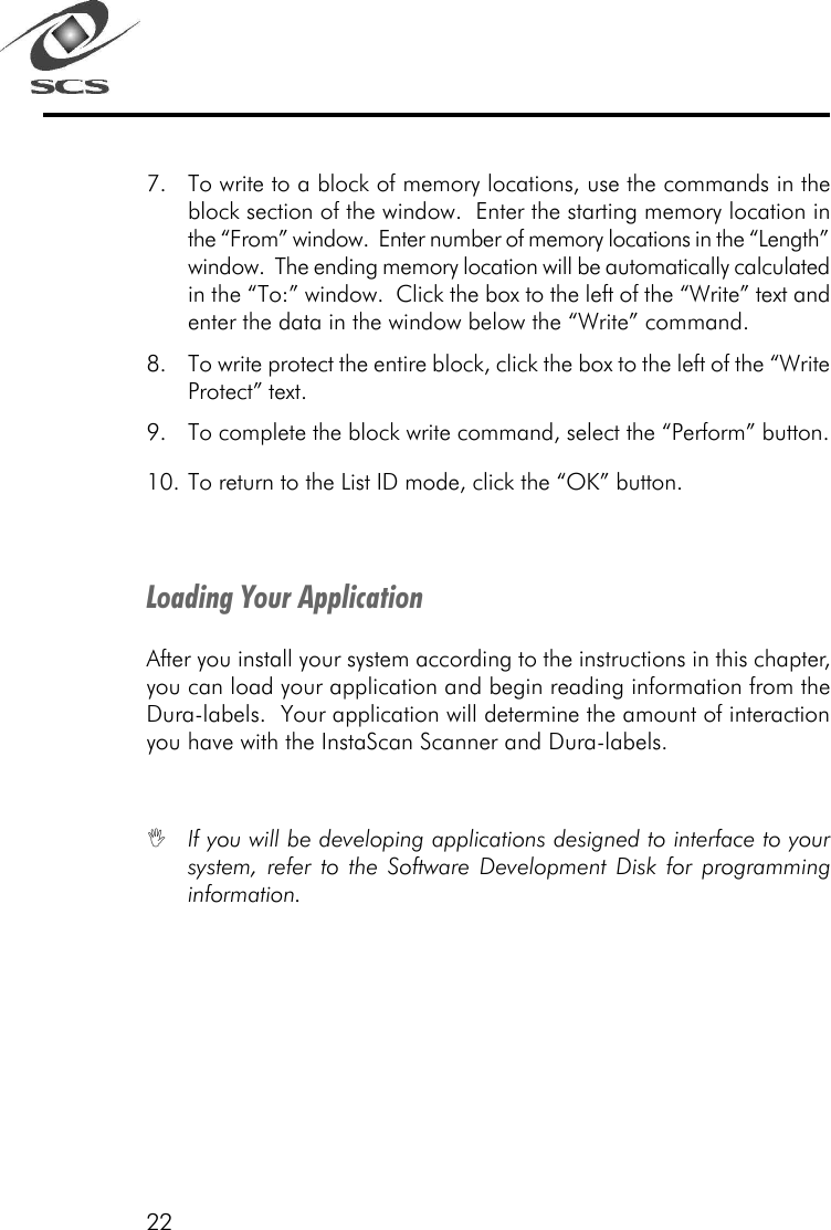 227. To write to a block of memory locations, use the commands in theblock section of the window.  Enter the starting memory location inthe &ldquo;From&rdquo; window.  Enter number of memory locations in the &ldquo;Length&rdquo;window.  The ending memory location will be automatically calculatedin the &ldquo;To:&rdquo; window.  Click the box to the left of the &ldquo;Write&rdquo; text andenter the data in the window below the &ldquo;Write&rdquo; command.8. To write protect the entire block, click the box to the left of the &ldquo;WriteProtect&rdquo; text.9. To complete the block write command, select the &ldquo;Perform&rdquo; button.10. To return to the List ID mode, click the &ldquo;OK&rdquo; button.Loading Your ApplicationAfter you install your system according to the instructions in this chapter,you can load your application and begin reading information from theDura-labels.  Your application will determine the amount of interactionyou have with the InstaScan Scanner and Dura-labels.IIf you will be developing applications designed to interface to yoursystem, refer to the Software Development Disk for programminginformation.