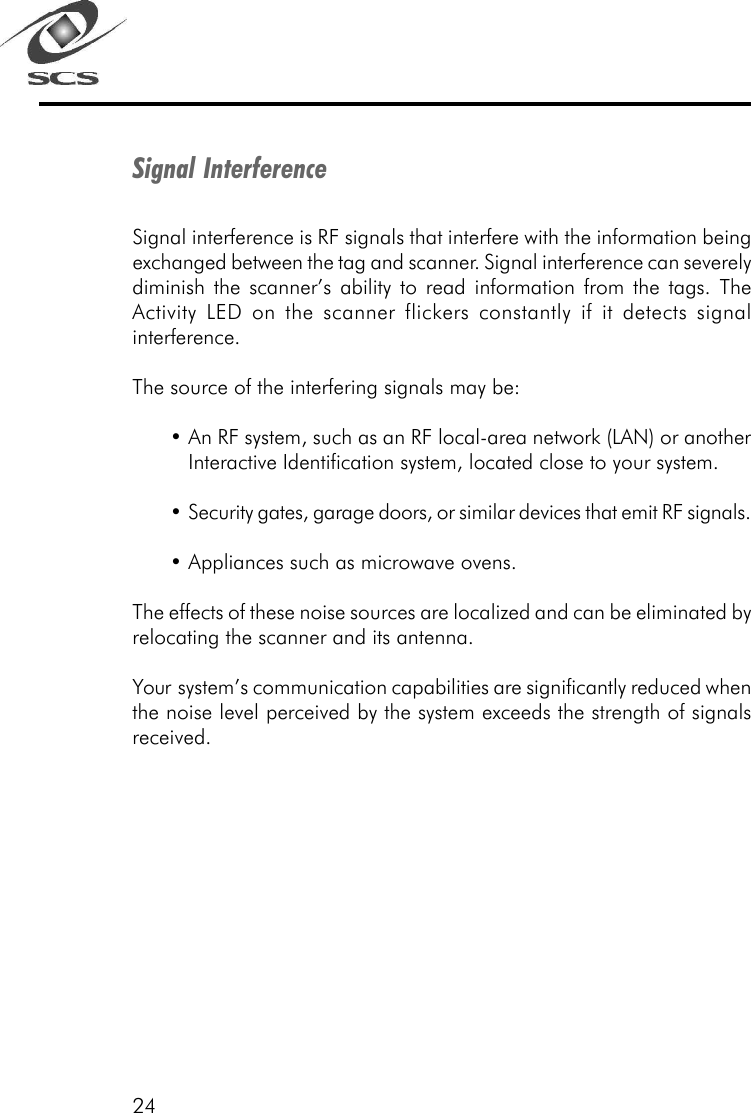 24Signal InterferenceSignal interference is RF signals that interfere with the information beingexchanged between the tag and scanner. Signal interference can severelydiminish the scanner&rsquo;s ability to read information from the tags. TheActivity LED on the scanner flickers constantly if it detects signalinterference.The source of the interfering signals may be:&bull;An RF system, such as an RF local-area network (LAN) or anotherInteractive Identification system, located close to your system.&bull;Security gates, garage doors, or similar devices that emit RF signals.&bull;Appliances such as microwave ovens.The effects of these noise sources are localized and can be eliminated byrelocating the scanner and its antenna.Your  system&rsquo;s communication capabilities are significantly reduced whenthe noise level perceived by the system exceeds the strength of signalsreceived.