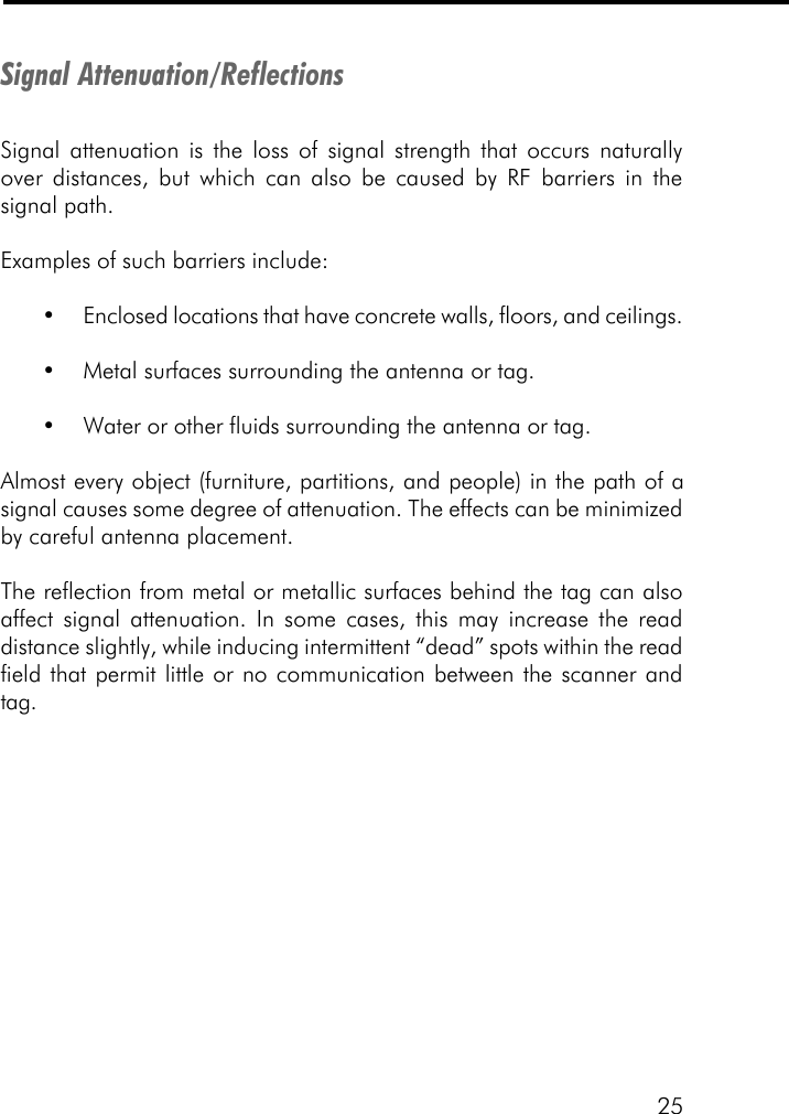 25Signal Attenuation/ReflectionsSignal attenuation is the loss of signal strength that occurs naturallyover distances, but which can also be caused by RF barriers in thesignal path.Examples of such barriers include:&bull;Enclosed locations that have concrete walls, floors, and ceilings.&bull;Metal surfaces surrounding the antenna or tag.&bull;Water or other fluids surrounding the antenna or tag.Almost every object (furniture, partitions, and people) in the path of asignal causes some degree of attenuation. The effects can be minimizedby careful antenna placement.The reflection from metal or metallic surfaces behind the tag can alsoaffect signal attenuation. In some cases, this may increase the readdistance slightly, while inducing intermittent &ldquo;dead&rdquo; spots within the readfield that permit little or no communication between the scanner andtag.
