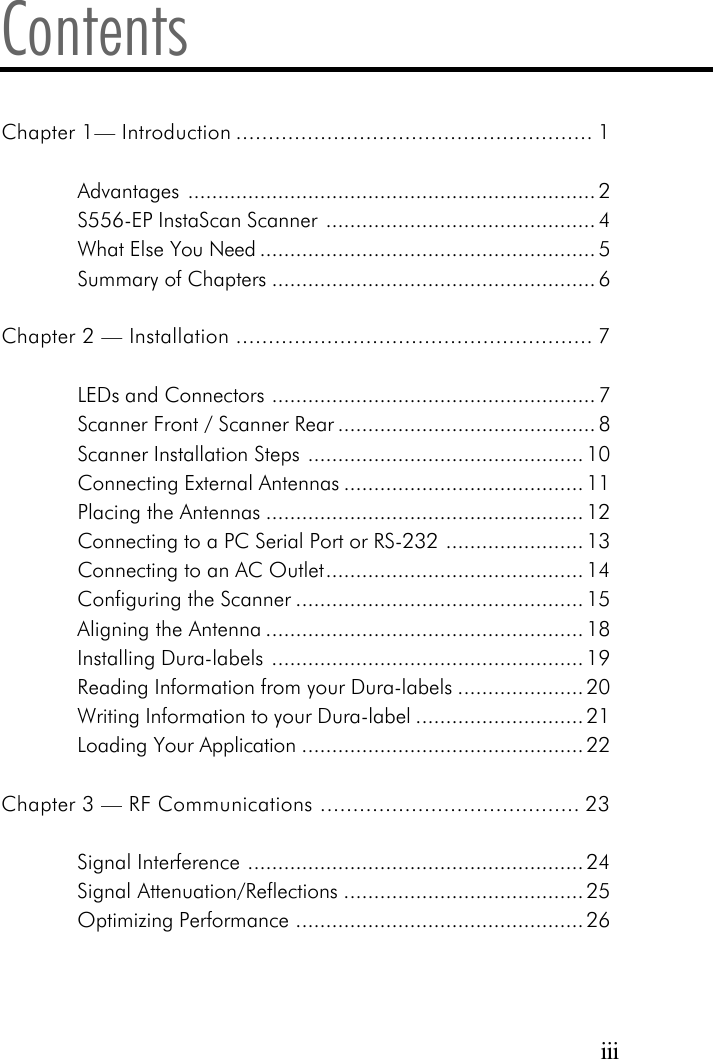 iiiContentsChapter 1&mdash; Introduction ....................................................... 1Advantages .................................................................... 2S556-EP InstaScan Scanner ............................................. 4What Else You Need ........................................................ 5Summary of Chapters ...................................................... 6Chapter 2 &mdash; Installation ....................................................... 7LEDs and Connectors ...................................................... 7Scanner Front / Scanner Rear ........................................... 8Scanner Installation Steps .............................................. 10Connecting External Antennas ........................................ 11Placing the Antennas ..................................................... 12Connecting to a PC Serial Port or RS-232 ....................... 13Connecting to an AC Outlet........................................... 14Configuring the Scanner ................................................ 15Aligning the Antenna ..................................................... 18Installing Dura-labels .................................................... 19Reading Information from your Dura-labels ..................... 20Writing Information to your Dura-label ............................ 21Loading Your Application ............................................... 22Chapter 3 &mdash; RF Communications ........................................ 23Signal Interference ........................................................ 24Signal Attenuation/Reflections ........................................ 25Optimizing Performance ................................................ 26