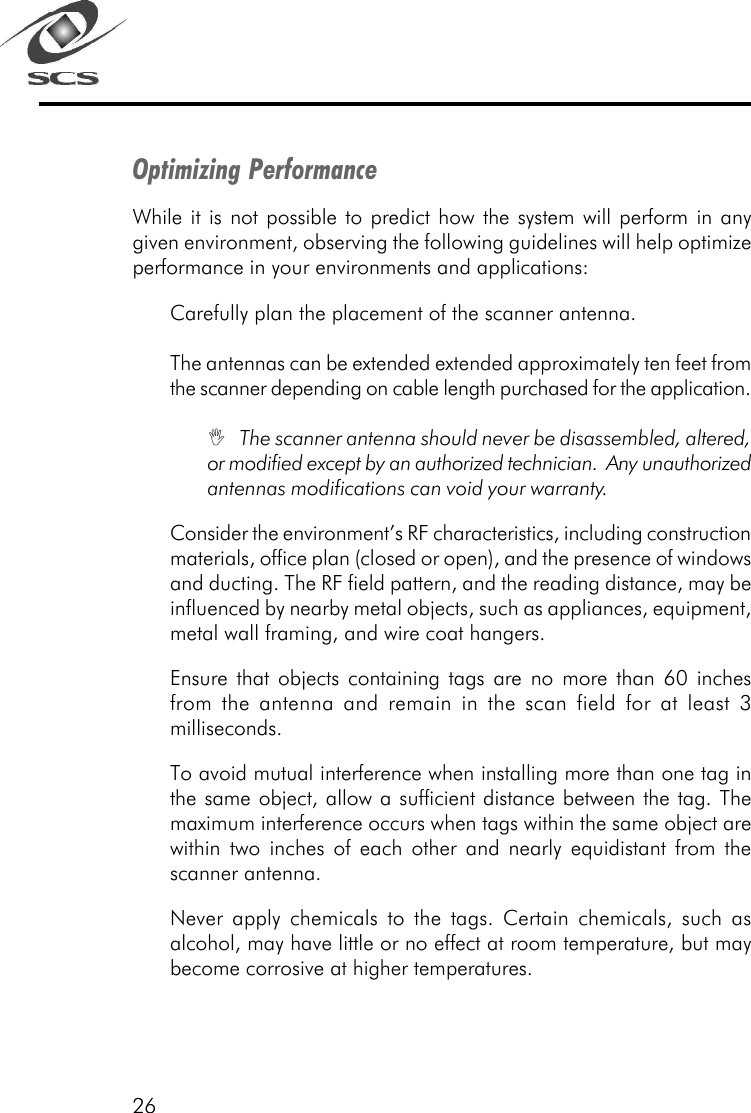 26Optimizing PerformanceWhile it is not possible to predict how the system will perform in anygiven environment, observing the following guidelines will help optimizeperformance in your environments and applications:Carefully plan the placement of the scanner antenna.The antennas can be extended extended approximately ten feet fromthe scanner depending on cable length purchased for the application.I   The scanner antenna should never be disassembled, altered,or modified except by an authorized technician.  Any unauthorizedantennas modifications can void your warranty.Consider the environment&rsquo;s RF characteristics, including constructionmaterials, office plan (closed or open), and the presence of windowsand ducting. The RF field pattern, and the reading distance, may beinfluenced by nearby metal objects, such as appliances, equipment,metal wall framing, and wire coat hangers.Ensure that objects containing tags are no more than 60 inchesfrom the antenna and remain in the scan field for at least 3milliseconds.To avoid mutual interference when installing more than one tag inthe same object, allow a sufficient distance between the tag. Themaximum interference occurs when tags within the same object arewithin two inches of each other and nearly equidistant from thescanner antenna.Never apply chemicals to the tags. Certain chemicals, such asalcohol, may have little or no effect at room temperature, but maybecome corrosive at higher temperatures.