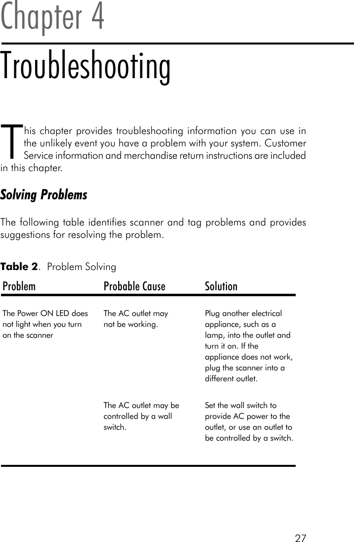 27This chapter provides troubleshooting information you can use inthe unlikely event you have a problem with your system. CustomerService information and merchandise return instructions are includedin this chapter.Solving ProblemsThe following table identifies scanner and tag problems and providessuggestions for resolving the problem.Chapter 4TroubleshootingProblem Probable Cause SolutionThe Power ON LED does not light when you turn on the scannerThe AC outlet may       not be working.Plug another electrical appliance, such as a lamp, into the outlet and turn it on. If the appliance does not work, plug the scanner into a different outlet.The AC outlet may be controlled by a wall switch.Set the wall switch to provide AC power to the outlet, or use an outlet to be controlled by a switch. Table 2.  Problem Solving