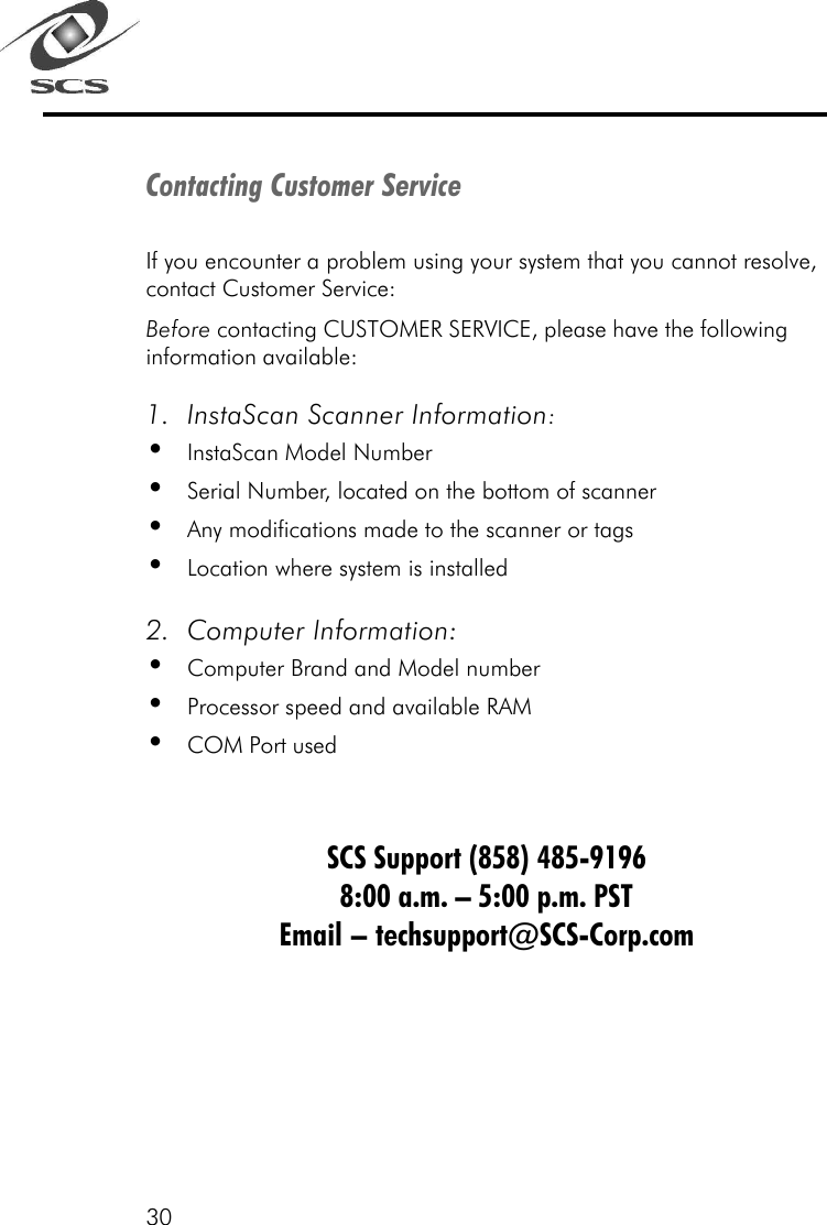 30Contacting Customer ServiceIf you encounter a problem using your system that you cannot resolve,contact Customer Service:Before contacting CUSTOMER SERVICE, please have the followinginformation available:1. InstaScan Scanner Information:&bull;InstaScan Model Number&bull;Serial Number, located on the bottom of scanner&bull;Any modifications made to the scanner or tags&bull;Location where system is installed2. Computer Information:&bull;Computer Brand and Model number&bull;Processor speed and available RAM&bull;COM Port usedSCS Support (858) 485-91968:00 a.m. &ndash; 5:00 p.m. PSTEmail &ndash; techsupport@SCS-Corp.com