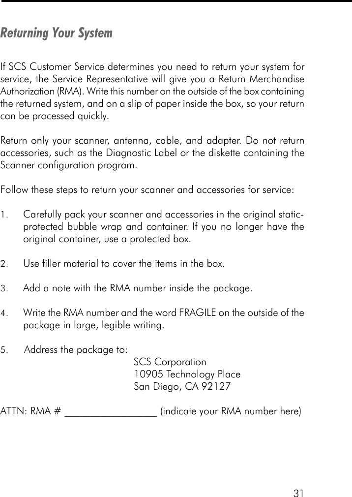 31Returning Your SystemIf SCS Customer Service determines you need to return your system forservice, the Service Representative will give you a Return MerchandiseAuthorization (RMA). Write this number on the outside of the box containingthe returned system, and on a slip of paper inside the box, so your returncan be processed quickly.Return only your scanner, antenna, cable, and adapter. Do not returnaccessories, such as the Diagnostic Label or the diskette containing theScanner configuration program.Follow these steps to return your scanner and accessories for service:1. Carefully pack your scanner and accessories in the original static-protected bubble wrap and container. If you no longer have theoriginal container, use a protected box.2. Use filler material to cover the items in the box.3. Add a note with the RMA number inside the package.4. Write the RMA number and the word FRAGILE on the outside of thepackage in large, legible writing.5. Address the package to:                                             SCS Corporation                                             10905 Technology Place                                             San Diego, CA 92127ATTN: RMA # __________________ (indicate your RMA number here)