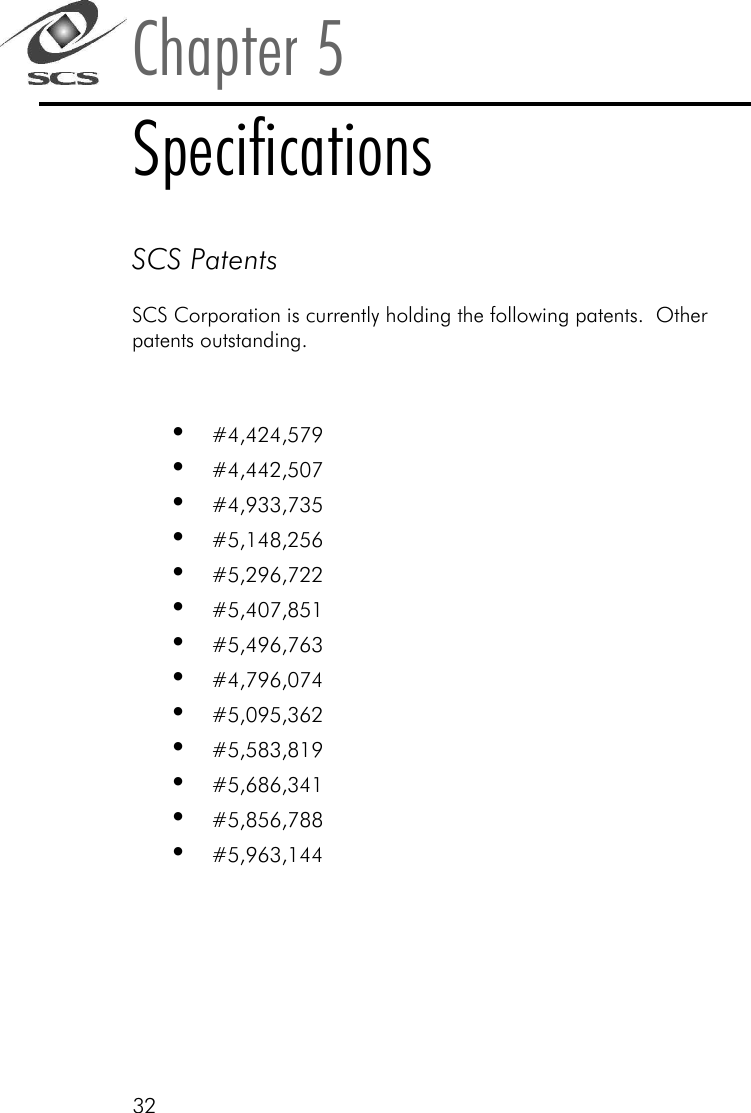 32Chapter 5SpecificationsSCS PatentsSCS Corporation is currently holding the following patents.  Otherpatents outstanding.&bull;#4,424,579&bull;#4,442,507&bull;#4,933,735&bull;#5,148,256&bull;#5,296,722&bull;#5,407,851&bull;#5,496,763&bull;#4,796,074&bull;#5,095,362&bull;#5,583,819&bull;#5,686,341&bull;#5,856,788&bull;#5,963,144