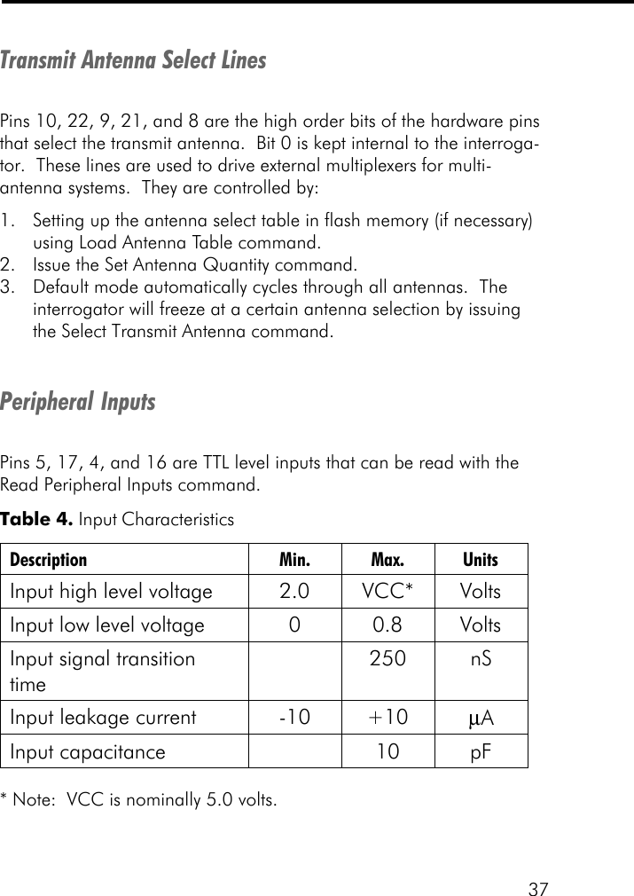 37Transmit Antenna Select LinesPins 10, 22, 9, 21, and 8 are the high order bits of the hardware pinsthat select the transmit antenna.  Bit 0 is kept internal to the interroga-tor.  These lines are used to drive external multiplexers for multi-antenna systems.  They are controlled by:1. Setting up the antenna select table in flash memory (if necessary)using Load Antenna Table command.2. Issue the Set Antenna Quantity command.3. Default mode automatically cycles through all antennas.  Theinterrogator will freeze at a certain antenna selection by issuingthe Select Transmit Antenna command.Peripheral InputsPins 5, 17, 4, and 16 are TTL level inputs that can be read with theRead Peripheral Inputs command.* Note:  VCC is nominally 5.0 volts.Table 4. Input Characteristics Description Min. Max. Units Input high level voltage 2.0 VCC* Volts Input low level voltage 0 0.8 Volts Input signal transition time  250 nS Input leakage current -10 +10 &micro;A Input capacitance    10 pF  