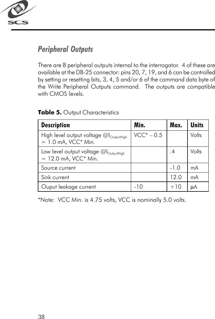 38Peripheral OutputsThere are 8 peripheral outputs internal to the interrogator.  4 of these areavailable at the DB-25 connector: pins 20, 7, 19, and 6 can be controlledby setting or resetting bits, 3, 4, 5 and/or 6 of the command data byte ofthe Write Peripheral Outputs command.  The outputs are compatiblewith CMOS levels.Table 5. Output Characteristics*Note:  VCC Min. is 4.75 volts, VCC is nominally 5.0 volts.Description Min. Max. Units High level output voltage @IOutputHigh = 1.0 mA, VCC* Min. VCC* &ndash; 0.5    Volts Low level output voltage @IOutputHigh = 12.0 mA, VCC* Min.  .4 Volts Source current    -1.0 mA Sink current    12.0 mA Ouput leakage current -10 +10 &micro;A  