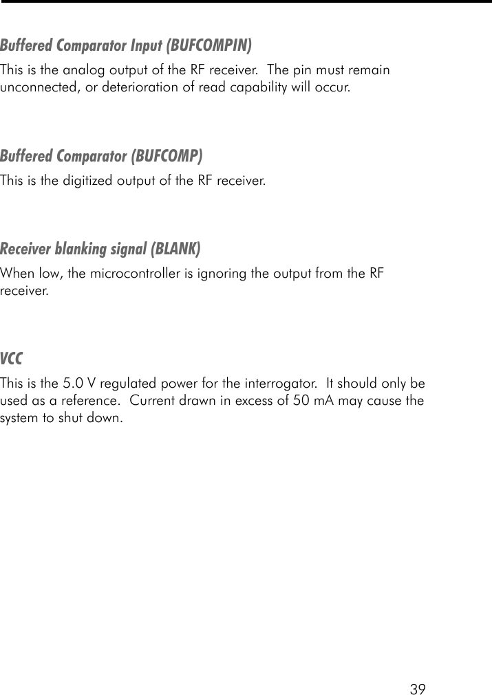 39Buffered Comparator Input (BUFCOMPIN)This is the analog output of the RF receiver.  The pin must remainunconnected, or deterioration of read capability will occur.Buffered Comparator (BUFCOMP)This is the digitized output of the RF receiver.Receiver blanking signal (BLANK)When low, the microcontroller is ignoring the output from the RFreceiver.VCCThis is the 5.0 V regulated power for the interrogator.  It should only beused as a reference.  Current drawn in excess of 50 mA may cause thesystem to shut down.