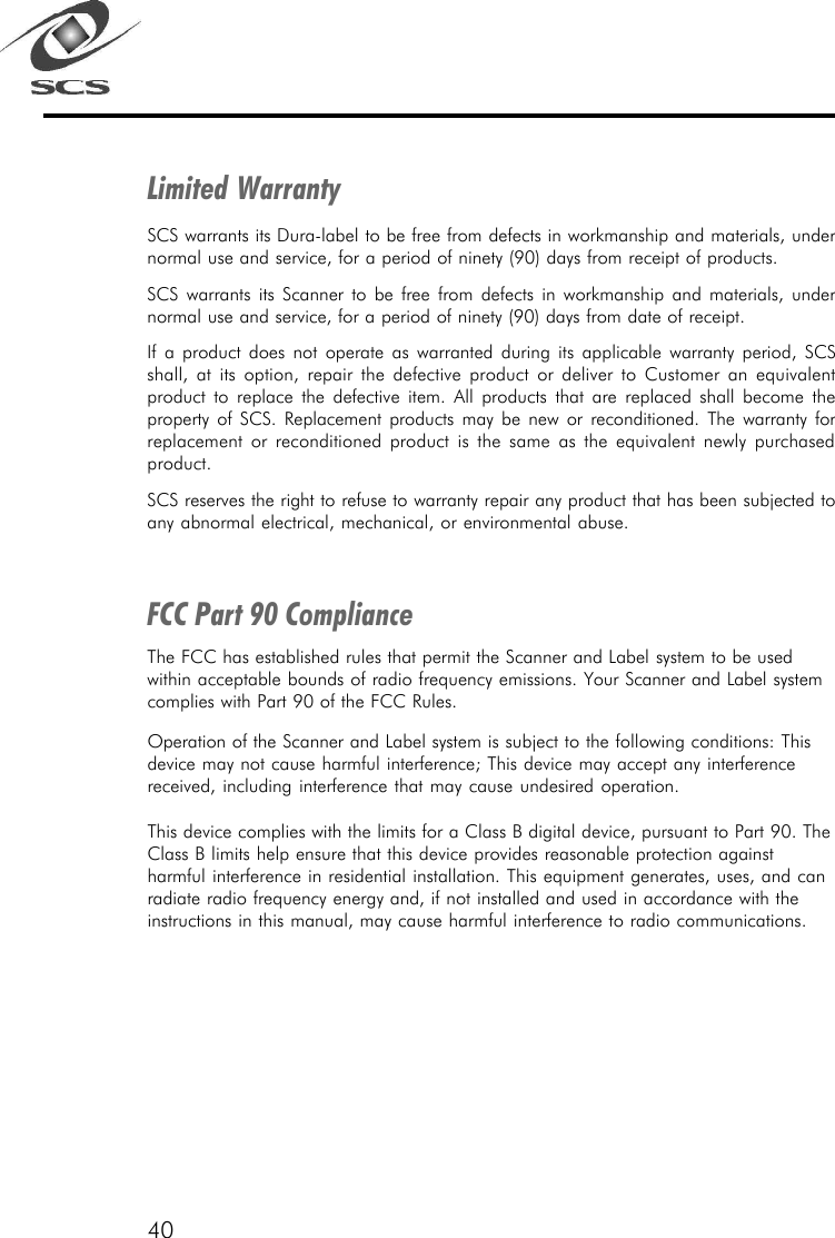40Limited WarrantySCS warrants its Dura-label to be free from defects in workmanship and materials, undernormal use and service, for a period of ninety (90) days from receipt of products.SCS warrants its Scanner to be free from defects in workmanship and materials, undernormal use and service, for a period of ninety (90) days from date of receipt.If a product does not operate as warranted during its applicable warranty period, SCSshall, at its option, repair the defective product or deliver to Customer an equivalentproduct to replace the defective item. All products that are replaced shall become theproperty of SCS. Replacement products may be new or reconditioned. The warranty forreplacement or reconditioned product is the same as the equivalent newly purchasedproduct.SCS reserves the right to refuse to warranty repair any product that has been subjected toany abnormal electrical, mechanical, or environmental abuse.FCC Part 90 ComplianceThe FCC has established rules that permit the Scanner and Label system to be usedwithin acceptable bounds of radio frequency emissions. Your Scanner and Label systemcomplies with Part 90 of the FCC Rules.Operation of the Scanner and Label system is subject to the following conditions: Thisdevice may not cause harmful interference; This device may accept any interferencereceived, including interference that may cause undesired operation.This device complies with the limits for a Class B digital device, pursuant to Part 90. TheClass B limits help ensure that this device provides reasonable protection againstharmful interference in residential installation. This equipment generates, uses, and canradiate radio frequency energy and, if not installed and used in accordance with theinstructions in this manual, may cause harmful interference to radio communications.