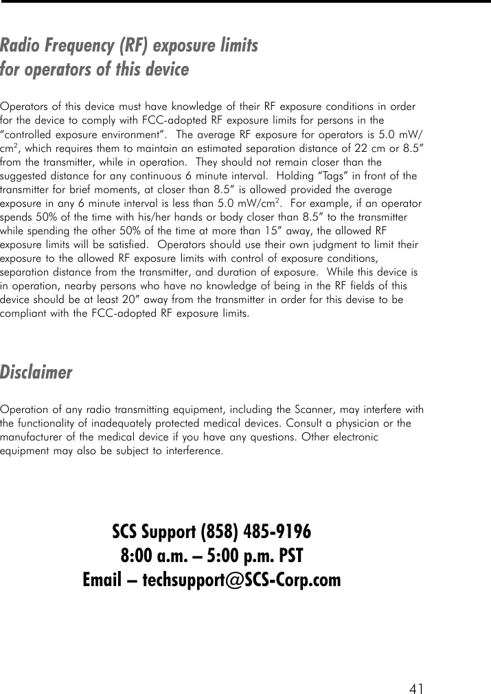 41Radio Frequency (RF) exposure limitsfor operators of this deviceOperators of this device must have knowledge of their RF exposure conditions in orderfor the device to comply with FCC-adopted RF exposure limits for persons in the&ldquo;controlled exposure environment&rdquo;.  The average RF exposure for operators is 5.0 mW/cm2, which requires them to maintain an estimated separation distance of 22 cm or 8.5&rdquo;from the transmitter, while in operation.  They should not remain closer than thesuggested distance for any continuous 6 minute interval.  Holding &ldquo;Tags&rdquo; in front of thetransmitter for brief moments, at closer than 8.5&rdquo; is allowed provided the averageexposure in any 6 minute interval is less than 5.0 mW/cm2.  For example, if an operatorspends 50% of the time with his/her hands or body closer than 8.5&rdquo; to the transmitterwhile spending the other 50% of the time at more than 15&rdquo; away, the allowed RFexposure limits will be satisfied.  Operators should use their own judgment to limit theirexposure to the allowed RF exposure limits with control of exposure conditions,separation distance from the transmitter, and duration of exposure.  While this device isin operation, nearby persons who have no knowledge of being in the RF fields of thisdevice should be at least 20&rdquo; away from the transmitter in order for this devise to becompliant with the FCC-adopted RF exposure limits.DisclaimerOperation of any radio transmitting equipment, including the Scanner, may interfere withthe functionality of inadequately protected medical devices. Consult a physician or themanufacturer of the medical device if you have any questions. Other electronicequipment may also be subject to interference.SCS Support (858) 485-91968:00 a.m. &ndash; 5:00 p.m. PSTEmail &ndash; techsupport@SCS-Corp.com