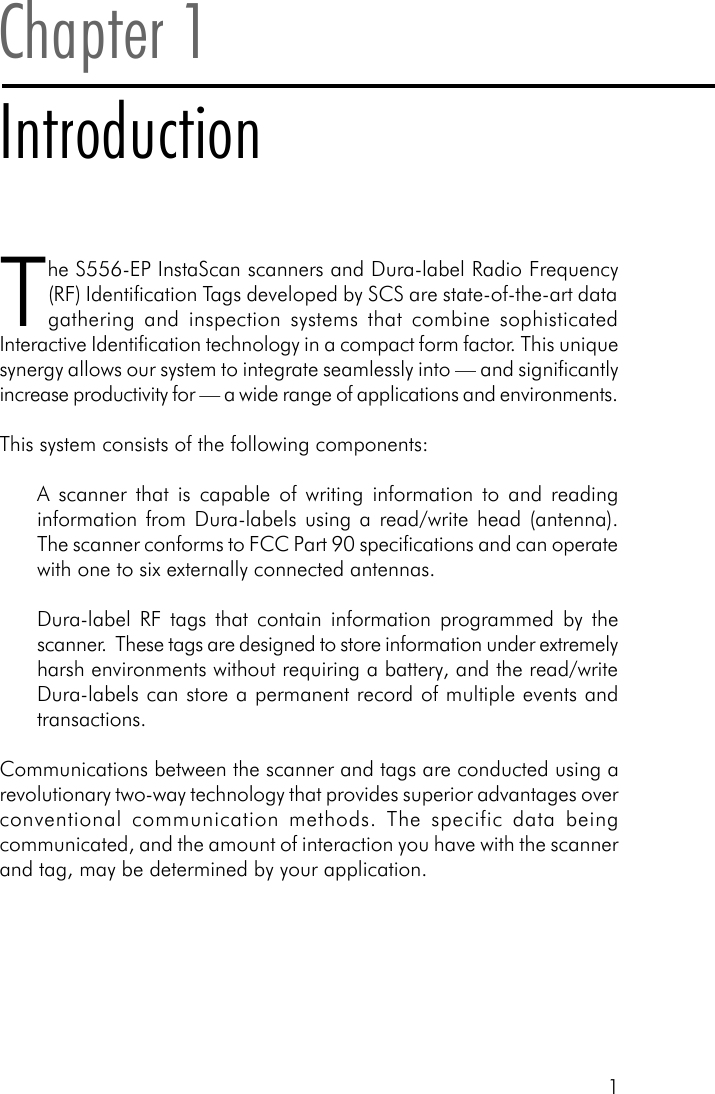 1Chapter 1IntroductionThe S556-EP InstaScan scanners and Dura-label Radio Frequency(RF) Identification Tags developed by SCS are state-of-the-art datagathering and inspection systems that combine sophisticatedInteractive Identification technology in a compact form factor. This uniquesynergy allows our system to integrate seamlessly into &mdash; and significantlyincrease productivity for &mdash; a wide range of applications and environments.This system consists of the following components:A scanner that is capable of writing information to and readinginformation from Dura-labels using a read/write head (antenna).The scanner conforms to FCC Part 90 specifications and can operatewith one to six externally connected antennas.Dura-label RF tags that contain information programmed by thescanner.  These tags are designed to store information under extremelyharsh environments without requiring a battery, and the read/writeDura-labels can store a permanent record of multiple events andtransactions.Communications between the scanner and tags are conducted using arevolutionary two-way technology that provides superior advantages overconventional communication methods. The specific data beingcommunicated, and the amount of interaction you have with the scannerand tag, may be determined by your application.