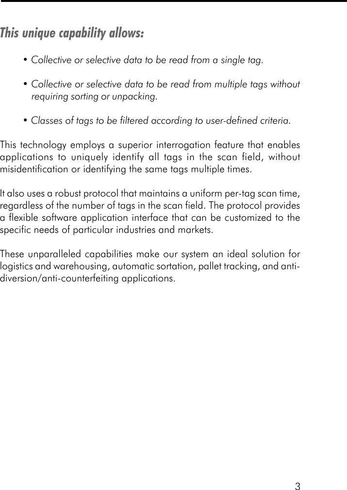 3This unique capability allows:&bull; Collective or selective data to be read from a single tag.&bull; Collective or selective data to be read from multiple tags withoutrequiring sorting or unpacking.&bull; Classes of tags to be filtered according to user-defined criteria.This technology employs a superior interrogation feature that enablesapplications to uniquely identify all tags in the scan field, withoutmisidentification or identifying the same tags multiple times.It also uses a robust protocol that maintains a uniform per-tag scan time,regardless of the number of tags in the scan field. The protocol providesa flexible software application interface that can be customized to thespecific needs of particular industries and markets.These unparalleled capabilities make our system an ideal solution forlogistics and warehousing, automatic sortation, pallet tracking, and anti-diversion/anti-counterfeiting applications.
