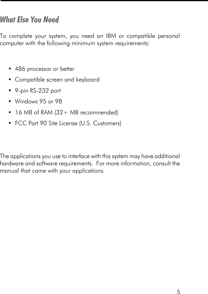 5What Else You NeedTo complete your system, you need an IBM or compatible personalcomputer with the following minimum system requirements:&bull;486 processor or better&bull;Compatible screen and keyboard&bull;9-pin RS-232 port&bull;Windows 95 or 98&bull;  16 MB of RAM (32+ MB recommended)&bull;  FCC Part 90 Site License (U.S. Customers)The applications you use to interface with this system may have additionalhardware and software requirements.  For more information, consult themanual that came with your applications.