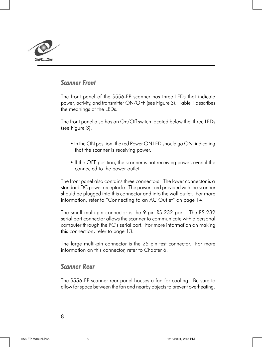 8Scanner FrontThe front panel of the S556-EP scanner has three LEDs that indicatepower, activity, and transmitter ON/OFF (see Figure 3).  Table 1 describesthe meanings of the LEDs.The front panel also has an On/Off switch located below the  three LEDs(see Figure 3).&bull; In the ON position, the red Power ON LED should go ON, indicatingthat the scanner is receiving power.&bull; If the OFF position, the scanner is not receiving power, even if theconnected to the power outlet.The front panel also contains three connectors.  The lower connector is astandard DC power receptacle.  The power cord provided with the scannershould be plugged into this connector and into the wall outlet.  For moreinformation, refer to &ldquo;Connecting to an AC Outlet&rdquo; on page 14.The small multi-pin connector is the 9-pin RS-232 port.  The RS-232serial port connector allows the scanner to communicate with a personalcomputer through the PC&rsquo;s serial port.  For more information on makingthis connection, refer to page 13.The large multi-pin connector is the 25 pin test connector.  For moreinformation on this connector, refer to Chapter 6.Scanner RearThe S556-EP scanner rear panel houses a fan for cooling.  Be sure toallow for space between the fan and nearby objects to prevent overheating.556-EP Manual.P65 1/18/2001, 2:45 PM8