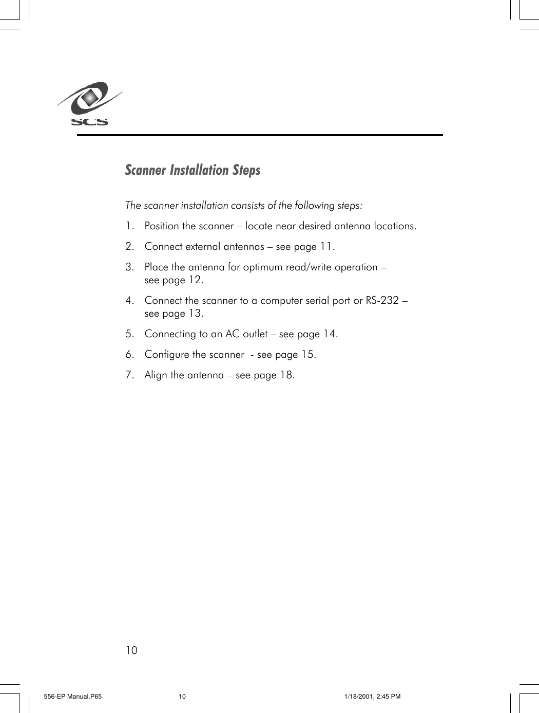 10Scanner Installation StepsThe scanner installation consists of the following steps:1. Position the scanner &ndash; locate near desired antenna locations.2. Connect external antennas &ndash; see page 11.3. Place the antenna for optimum read/write operation &ndash;see page 12.4. Connect the scanner to a computer serial port or RS-232 &ndash;see page 13.5. Connecting to an AC outlet &ndash; see page 14.6. Configure the scanner  - see page 15.7. Align the antenna &ndash; see page 18.556-EP Manual.P65 1/18/2001, 2:45 PM10