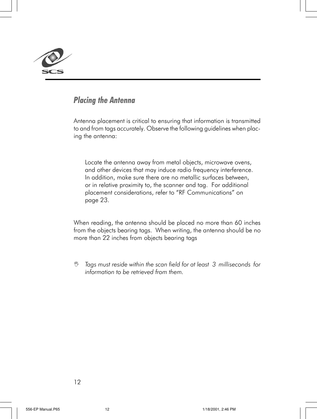 12Placing the AntennaAntenna placement is critical to ensuring that information is transmittedto and from tags accurately. Observe the following guidelines when plac-ing the antenna:Locate the antenna away from metal objects, microwave ovens,and other devices that may induce radio frequency interference.In addition, make sure there are no metallic surfaces between,or in relative proximity to, the scanner and tag.  For additionalplacement considerations, refer to &ldquo;RF Communications&rdquo; onpage 23.When reading, the antenna should be placed no more than 60 inchesfrom the objects bearing tags.  When writing, the antenna should be nomore than 22 inches from objects bearing tagsITags must reside within the scan field for at least 3 milliseconds forinformation to be retrieved from them.556-EP Manual.P65 1/18/2001, 2:46 PM12