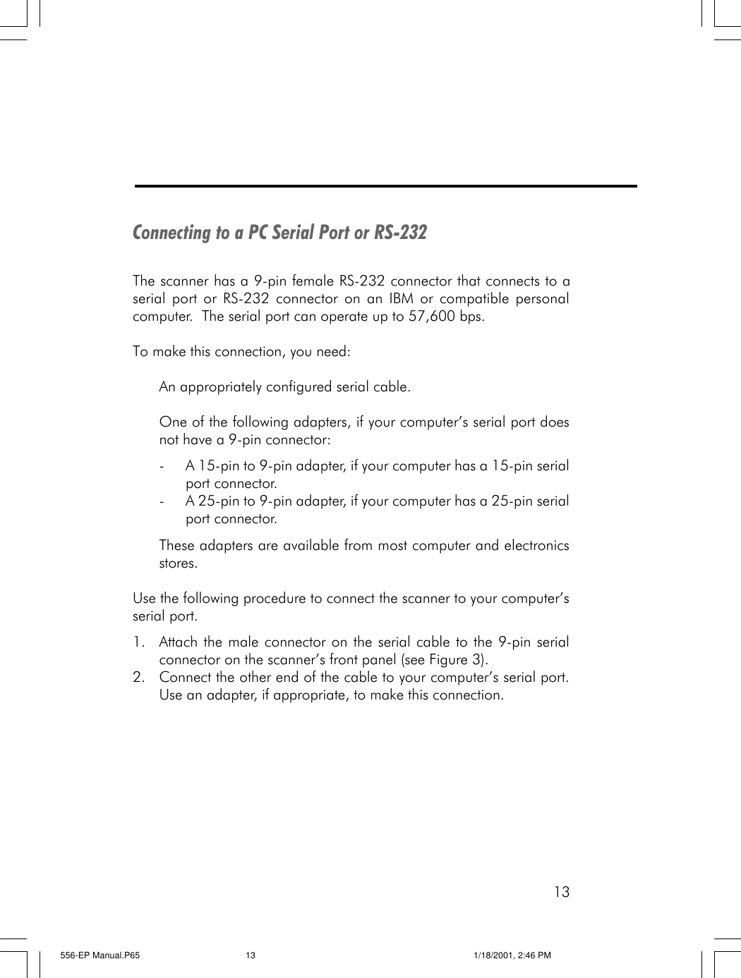 13Connecting to a PC Serial Port or RS-232The scanner has a 9-pin female RS-232 connector that connects to aserial port or RS-232 connector on an IBM or compatible personalcomputer.  The serial port can operate up to 57,600 bps.To make this connection, you need:An appropriately configured serial cable.One of the following adapters, if your computer&rsquo;s serial port doesnot have a 9-pin connector:-A 15-pin to 9-pin adapter, if your computer has a 15-pin serialport connector.-A 25-pin to 9-pin adapter, if your computer has a 25-pin serialport connector.These adapters are available from most computer and electronicsstores.Use the following procedure to connect the scanner to your computer&rsquo;sserial port.1. Attach the male connector on the serial cable to the 9-pin serialconnector on the scanner&rsquo;s front panel (see Figure 3).2. Connect the other end of the cable to your computer&rsquo;s serial port.Use an adapter, if appropriate, to make this connection.556-EP Manual.P65 1/18/2001, 2:46 PM13