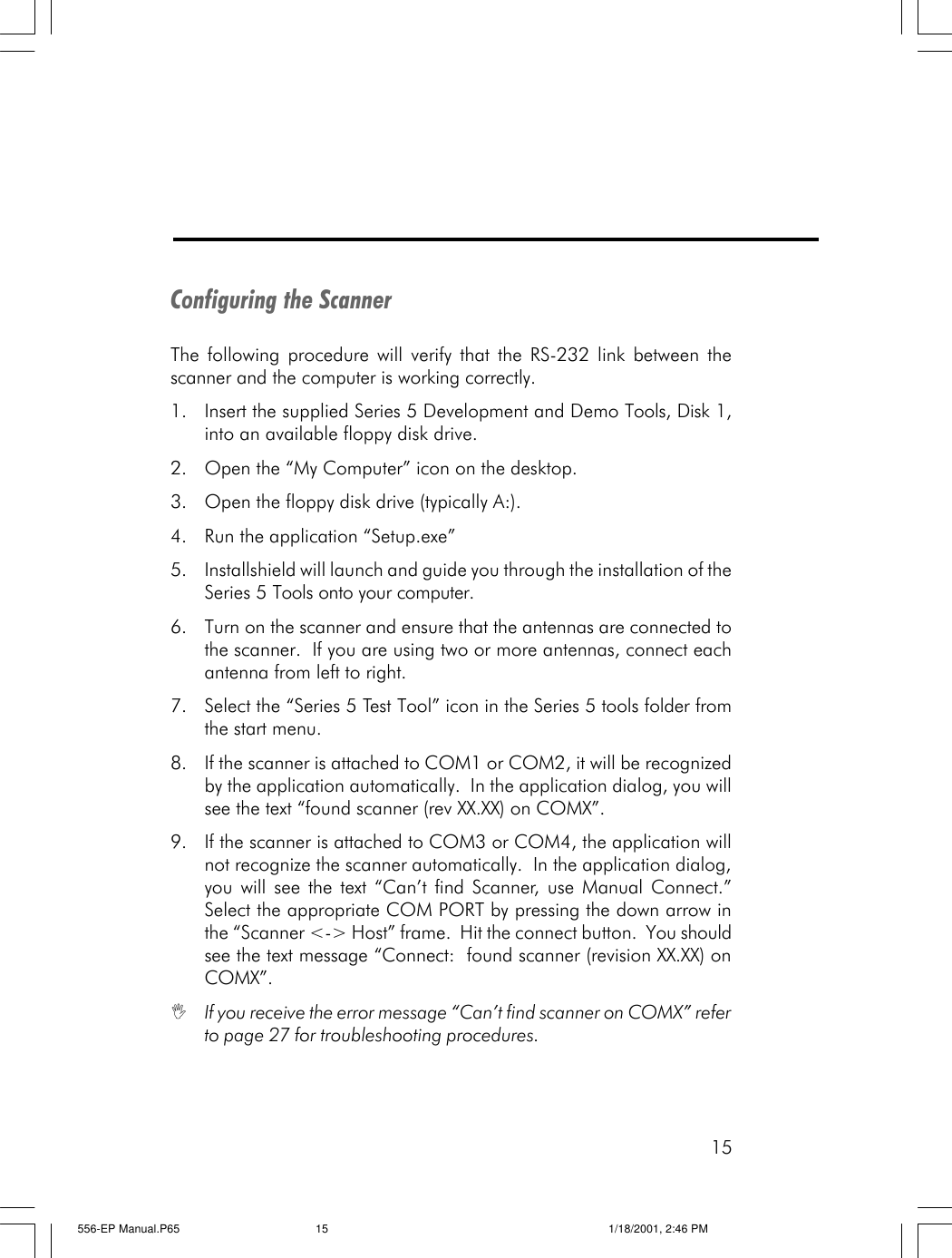 15Configuring the ScannerThe following procedure will verify that the RS-232 link between thescanner and the computer is working correctly.1. Insert the supplied Series 5 Development and Demo Tools, Disk 1,into an available floppy disk drive.2. Open the &ldquo;My Computer&rdquo; icon on the desktop.3. Open the floppy disk drive (typically A:).4. Run the application &ldquo;Setup.exe&rdquo;5. Installshield will launch and guide you through the installation of theSeries 5 Tools onto your computer.6. Turn on the scanner and ensure that the antennas are connected tothe scanner.  If you are using two or more antennas, connect eachantenna from left to right.7. Select the &ldquo;Series 5 Test Tool&rdquo; icon in the Series 5 tools folder fromthe start menu.8. If the scanner is attached to COM1 or COM2, it will be recognizedby the application automatically.  In the application dialog, you willsee the text &ldquo;found scanner (rev XX.XX) on COMX&rdquo;.9. If the scanner is attached to COM3 or COM4, the application willnot recognize the scanner automatically.  In the application dialog,you will see the text &ldquo;Can&rsquo;t find Scanner, use Manual Connect.&rdquo;Select the appropriate COM PORT by pressing the down arrow inthe &ldquo;Scanner <-> Host&rdquo; frame.  Hit the connect button.  You shouldsee the text message &ldquo;Connect:  found scanner (revision XX.XX) onCOMX&rdquo;.IIf you receive the error message &ldquo;Can&rsquo;t find scanner on COMX&rdquo; referto page 27 for troubleshooting procedures.556-EP Manual.P65 1/18/2001, 2:46 PM15