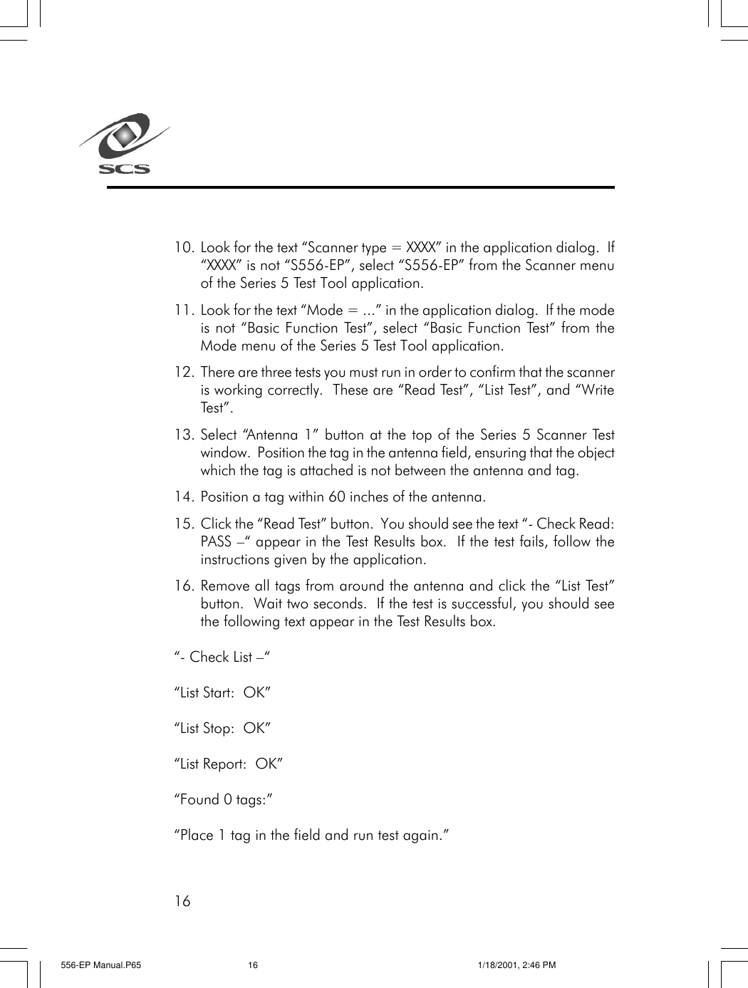 1610. Look for the text &ldquo;Scanner type = XXXX&rdquo; in the application dialog.  If&ldquo;XXXX&rdquo; is not &ldquo;S556-EP&rdquo;, select &ldquo;S556-EP&rdquo; from the Scanner menuof the Series 5 Test Tool application.11. Look for the text &ldquo;Mode = ...&rdquo; in the application dialog.  If the modeis not &ldquo;Basic Function Test&rdquo;, select &ldquo;Basic Function Test&rdquo; from theMode menu of the Series 5 Test Tool application.12. There are three tests you must run in order to confirm that the scanneris working correctly.  These are &ldquo;Read Test&rdquo;, &ldquo;List Test&rdquo;, and &ldquo;WriteTest&rdquo;.13. Select &ldquo;Antenna 1&rdquo; button at the top of the Series 5 Scanner Testwindow.  Position the tag in the antenna field, ensuring that the objectwhich the tag is attached is not between the antenna and tag.14. Position a tag within 60 inches of the antenna.15. Click the &ldquo;Read Test&rdquo; button.  You should see the text &ldquo;- Check Read:PASS &ndash;&ldquo; appear in the Test Results box.  If the test fails, follow theinstructions given by the application.16. Remove all tags from around the antenna and click the &ldquo;List Test&rdquo;button.  Wait two seconds.  If the test is successful, you should seethe following text appear in the Test Results box.&ldquo;- Check List &ndash;&ldquo;&ldquo;List Start:  OK&rdquo;&ldquo;List Stop:  OK&rdquo;&ldquo;List Report:  OK&rdquo;&ldquo;Found 0 tags:&rdquo;&ldquo;Place 1 tag in the field and run test again.&rdquo;556-EP Manual.P65 1/18/2001, 2:46 PM16