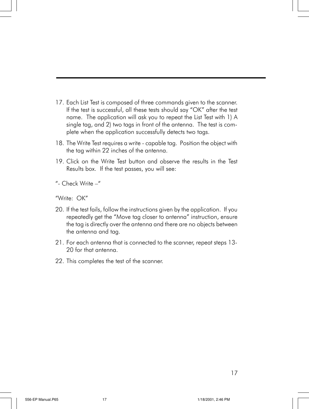 1717. Each List Test is composed of three commands given to the scanner.If the test is successful, all these tests should say &ldquo;OK&rdquo; after the testname.  The application will ask you to repeat the List Test with 1) Asingle tag, and 2) two tags in front of the antenna.  The test is com-plete when the application successfully detects two tags.18. The Write Test requires a write - capable tag.  Position the object withthe tag within 22 inches of the antenna.19. Click on the Write Test button and observe the results in the TestResults box.  If the test passes, you will see:&ldquo;- Check Write &ndash;&ldquo;&ldquo;Write:  OK&rdquo;20. If the test fails, follow the instructions given by the application.  If yourepeatedly get the &ldquo;Move tag closer to antenna&rdquo; instruction, ensurethe tag is directly over the antenna and there are no objects betweenthe antenna and tag.21. For each antenna that is connected to the scanner, repeat steps 13-20 for that antenna.22. This completes the test of the scanner.556-EP Manual.P65 1/18/2001, 2:46 PM17