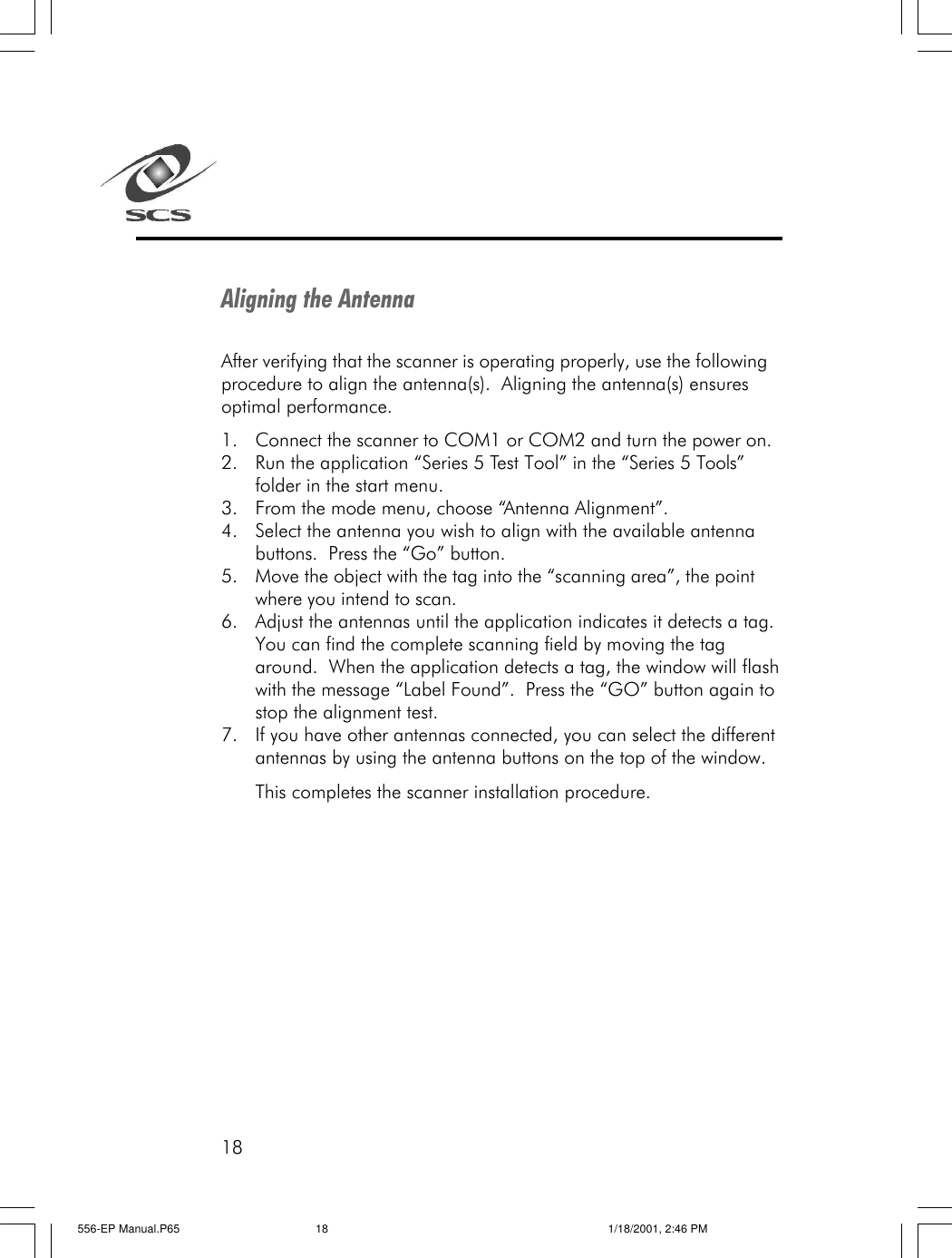 18Aligning the AntennaAfter verifying that the scanner is operating properly, use the followingprocedure to align the antenna(s).  Aligning the antenna(s) ensuresoptimal performance.1. Connect the scanner to COM1 or COM2 and turn the power on.2. Run the application &ldquo;Series 5 Test Tool&rdquo; in the &ldquo;Series 5 Tools&rdquo;folder in the start menu.3. From the mode menu, choose &ldquo;Antenna Alignment&rdquo;.4. Select the antenna you wish to align with the available antennabuttons.  Press the &ldquo;Go&rdquo; button.5. Move the object with the tag into the &ldquo;scanning area&rdquo;, the pointwhere you intend to scan.6. Adjust the antennas until the application indicates it detects a tag.You can find the complete scanning field by moving the tagaround.  When the application detects a tag, the window will flashwith the message &ldquo;Label Found&rdquo;.  Press the &ldquo;GO&rdquo; button again tostop the alignment test.7. If you have other antennas connected, you can select the differentantennas by using the antenna buttons on the top of the window.This completes the scanner installation procedure.556-EP Manual.P65 1/18/2001, 2:46 PM18