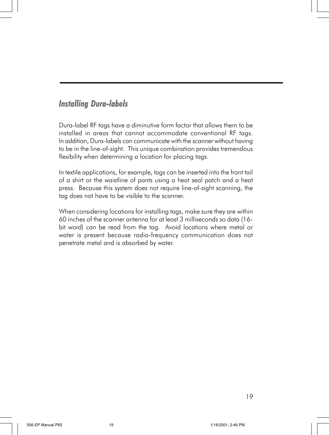 19Installing Dura-labelsDura-label RF tags have a diminutive form factor that allows them to beinstalled in areas that cannot accommodate conventional RF tags.In addition, Dura-labels can communicate with the scanner without havingto be in the line-of-sight.  This unique combination provides tremendousflexibility when determining a location for placing tags.In textile applications, for example, tags can be inserted into the front tailof a shirt or the waistline of pants using a heat seal patch and a heatpress.  Because this system does not require line-of-sight scanning, thetag does not have to be visible to the scanner.When considering locations for installing tags, make sure they are within60 inches of the scanner antenna for at least 3 milliseconds so data (16-bit word) can be read from the tag.  Avoid locations where metal orwater is present because radio-frequency communication does notpenetrate metal and is absorbed by water.556-EP Manual.P65 1/18/2001, 2:46 PM19