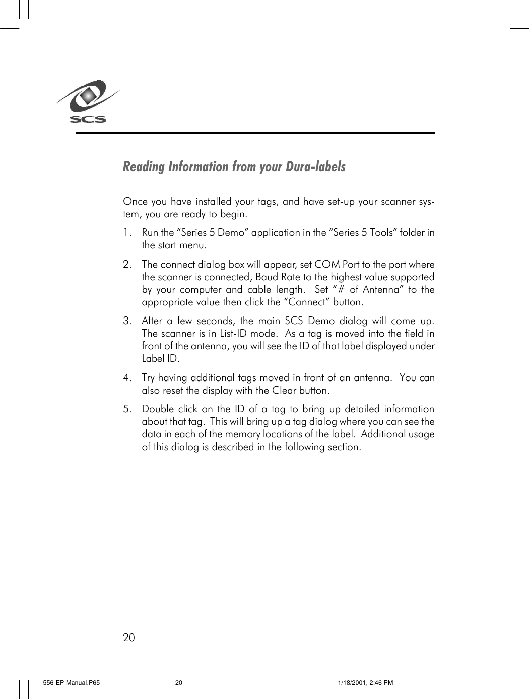 20Reading Information from your Dura-labelsOnce you have installed your tags, and have set-up your scanner sys-tem, you are ready to begin.1. Run the &ldquo;Series 5 Demo&rdquo; application in the &ldquo;Series 5 Tools&rdquo; folder inthe start menu.2. The connect dialog box will appear, set COM Port to the port wherethe scanner is connected, Baud Rate to the highest value supportedby your computer and cable length.  Set &ldquo;# of Antenna&rdquo; to theappropriate value then click the &ldquo;Connect&rdquo; button.3. After a few seconds, the main SCS Demo dialog will come up.The scanner is in List-ID mode.  As a tag is moved into the field infront of the antenna, you will see the ID of that label displayed underLabel ID.4. Try having additional tags moved in front of an antenna.  You canalso reset the display with the Clear button.5. Double click on the ID of a tag to bring up detailed informationabout that tag.  This will bring up a tag dialog where you can see thedata in each of the memory locations of the label.  Additional usageof this dialog is described in the following section.556-EP Manual.P65 1/18/2001, 2:46 PM20