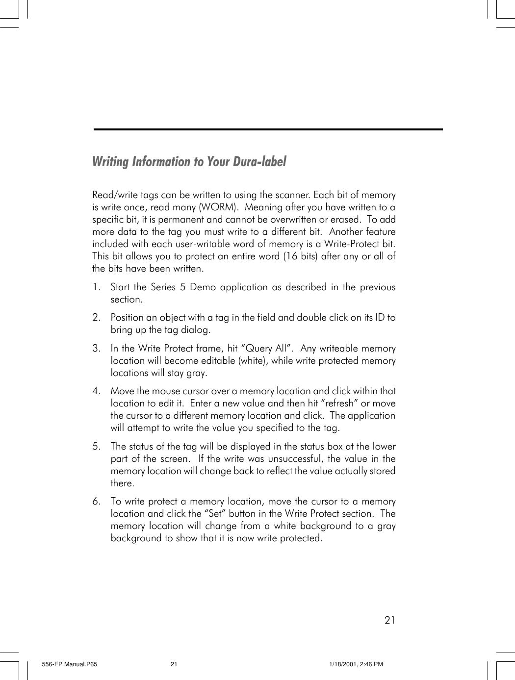 21Writing Information to Your Dura-labelRead/write tags can be written to using the scanner. Each bit of memoryis write once, read many (WORM).  Meaning after you have written to aspecific bit, it is permanent and cannot be overwritten or erased.  To addmore data to the tag you must write to a different bit.  Another featureincluded with each user-writable word of memory is a Write-Protect bit.This bit allows you to protect an entire word (16 bits) after any or all ofthe bits have been written.1. Start the Series 5 Demo application as described in the previoussection.2. Position an object with a tag in the field and double click on its ID tobring up the tag dialog.3. In the Write Protect frame, hit &ldquo;Query All&rdquo;.  Any writeable memorylocation will become editable (white), while write protected memorylocations will stay gray.4. Move the mouse cursor over a memory location and click within thatlocation to edit it.  Enter a new value and then hit &ldquo;refresh&rdquo; or movethe cursor to a different memory location and click.  The applicationwill attempt to write the value you specified to the tag.5. The status of the tag will be displayed in the status box at the lowerpart of the screen.  If the write was unsuccessful, the value in thememory location will change back to reflect the value actually storedthere.6. To write protect a memory location, move the cursor to a memorylocation and click the &ldquo;Set&rdquo; button in the Write Protect section.  Thememory location will change from a white background to a graybackground to show that it is now write protected.556-EP Manual.P65 1/18/2001, 2:46 PM21