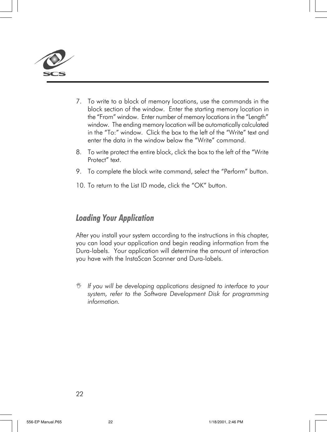 227. To write to a block of memory locations, use the commands in theblock section of the window.  Enter the starting memory location inthe &ldquo;From&rdquo; window.  Enter number of memory locations in the &ldquo;Length&rdquo;window.  The ending memory location will be automatically calculatedin the &ldquo;To:&rdquo; window.  Click the box to the left of the &ldquo;Write&rdquo; text andenter the data in the window below the &ldquo;Write&rdquo; command.8. To write protect the entire block, click the box to the left of the &ldquo;WriteProtect&rdquo; text.9. To complete the block write command, select the &ldquo;Perform&rdquo; button.10. To return to the List ID mode, click the &ldquo;OK&rdquo; button.Loading Your ApplicationAfter you install your system according to the instructions in this chapter,you can load your application and begin reading information from theDura-labels.  Your application will determine the amount of interactionyou have with the InstaScan Scanner and Dura-labels.IIf you will be developing applications designed to interface to yoursystem, refer to the Software Development Disk for programminginformation.556-EP Manual.P65 1/18/2001, 2:46 PM22