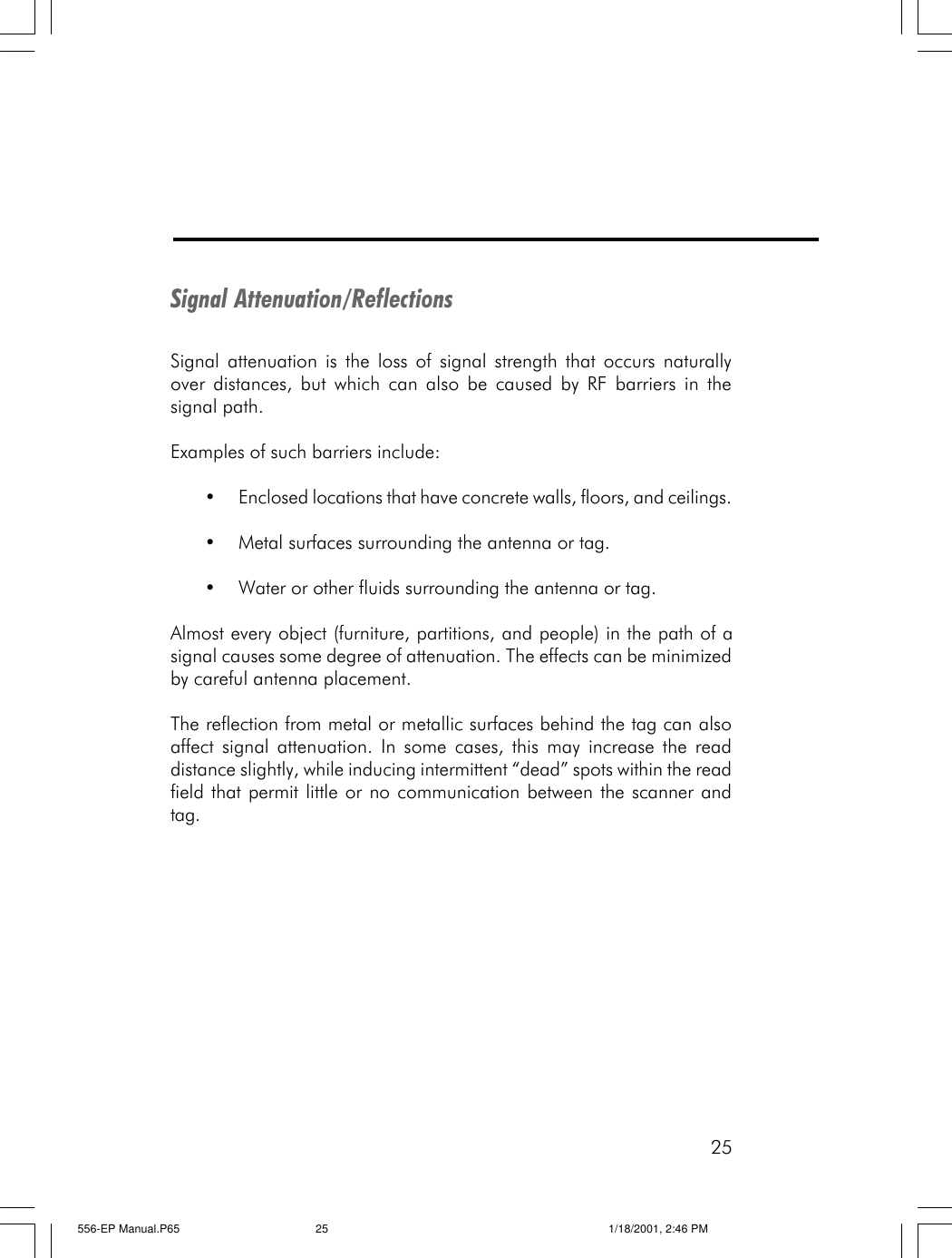 25Signal Attenuation/ReflectionsSignal attenuation is the loss of signal strength that occurs naturallyover distances, but which can also be caused by RF barriers in thesignal path.Examples of such barriers include:&bull;Enclosed locations that have concrete walls, floors, and ceilings.&bull;Metal surfaces surrounding the antenna or tag.&bull;Water or other fluids surrounding the antenna or tag.Almost every object (furniture, partitions, and people) in the path of asignal causes some degree of attenuation. The effects can be minimizedby careful antenna placement.The reflection from metal or metallic surfaces behind the tag can alsoaffect signal attenuation. In some cases, this may increase the readdistance slightly, while inducing intermittent &ldquo;dead&rdquo; spots within the readfield that permit little or no communication between the scanner andtag.556-EP Manual.P65 1/18/2001, 2:46 PM25