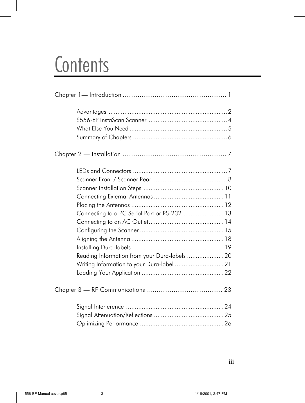iiiContentsChapter 1&mdash; Introduction ....................................................... 1Advantages .................................................................... 2S556-EP InstaScan Scanner ............................................. 4What Else You Need ........................................................ 5Summary of Chapters ...................................................... 6Chapter 2 &mdash; Installation ....................................................... 7LEDs and Connectors ...................................................... 7Scanner Front / Scanner Rear ........................................... 8Scanner Installation Steps .............................................. 10Connecting External Antennas ........................................ 11Placing the Antennas ..................................................... 12Connecting to a PC Serial Port or RS-232 ....................... 13Connecting to an AC Outlet........................................... 14Configuring the Scanner ................................................ 15Aligning the Antenna ..................................................... 18Installing Dura-labels .................................................... 19Reading Information from your Dura-labels ..................... 20Writing Information to your Dura-label ............................ 21Loading Your Application ............................................... 22Chapter 3 &mdash; RF Communications ........................................ 23Signal Interference ........................................................ 24Signal Attenuation/Reflections ........................................ 25Optimizing Performance ................................................ 26556-EP Manual cover.p65 1/18/2001, 2:47 PM3