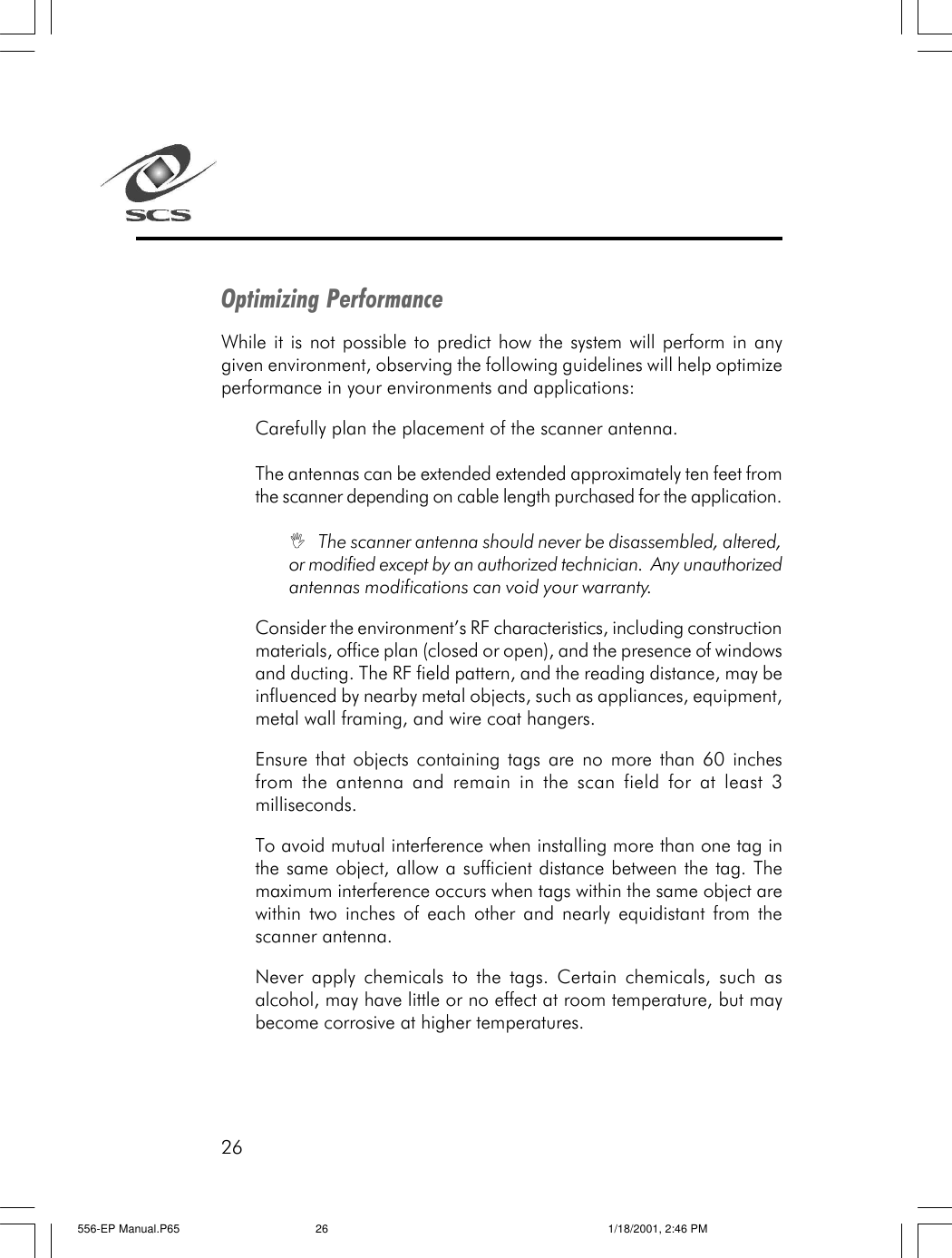 26Optimizing PerformanceWhile it is not possible to predict how the system will perform in anygiven environment, observing the following guidelines will help optimizeperformance in your environments and applications:Carefully plan the placement of the scanner antenna.The antennas can be extended extended approximately ten feet fromthe scanner depending on cable length purchased for the application.I   The scanner antenna should never be disassembled, altered,or modified except by an authorized technician.  Any unauthorizedantennas modifications can void your warranty.Consider the environment&rsquo;s RF characteristics, including constructionmaterials, office plan (closed or open), and the presence of windowsand ducting. The RF field pattern, and the reading distance, may beinfluenced by nearby metal objects, such as appliances, equipment,metal wall framing, and wire coat hangers.Ensure that objects containing tags are no more than 60 inchesfrom the antenna and remain in the scan field for at least 3milliseconds.To avoid mutual interference when installing more than one tag inthe same object, allow a sufficient distance between the tag. Themaximum interference occurs when tags within the same object arewithin two inches of each other and nearly equidistant from thescanner antenna.Never apply chemicals to the tags. Certain chemicals, such asalcohol, may have little or no effect at room temperature, but maybecome corrosive at higher temperatures.556-EP Manual.P65 1/18/2001, 2:46 PM26